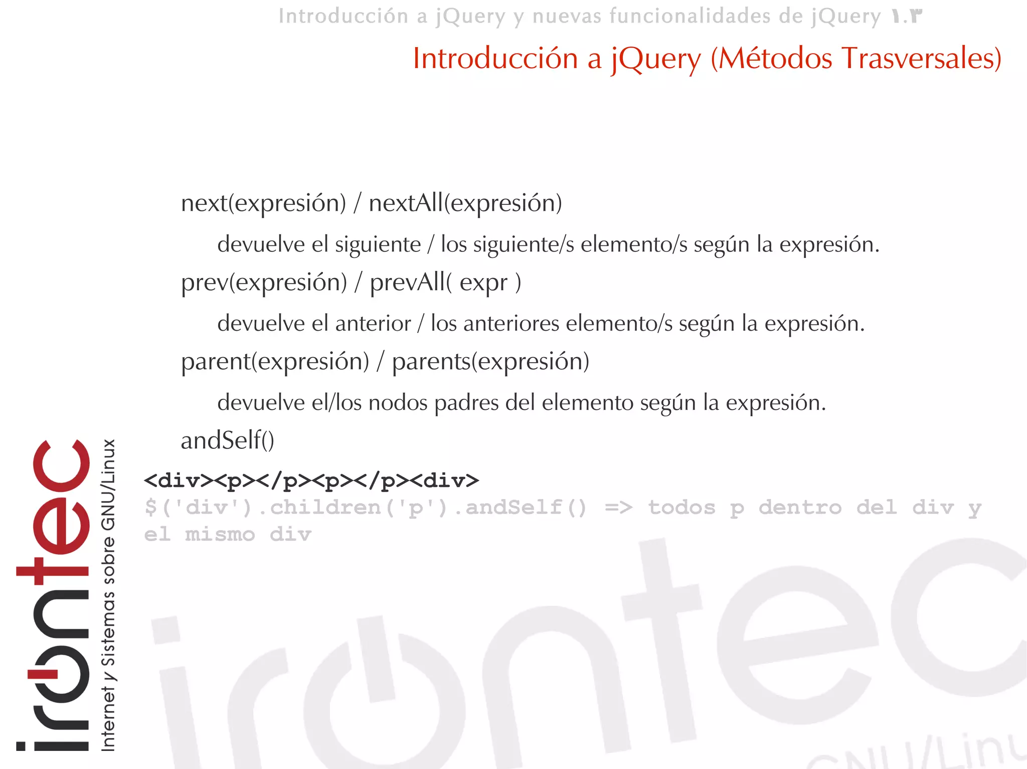 Introducción a jQuery y nuevas funcionalidades de jQuery 1. 3

                          Introducción a jQuery (Métodos Trasversales)



  next(expresión) / nextAll(expresión)
     devuelve el siguiente / los siguiente/s elemento/s según la expresión.
  prev(expresión) / prevAll( expr )
     devuelve el anterior / los anteriores elemento/s según la expresión.
  parent(expresión) / parents(expresión)
     devuelve el/los nodos padres del elemento según la expresión.
  andSelf()
<div><p></p><p></p><div>
$('div').children('p').andSelf() => todos p dentro del div y
el mismo div
 