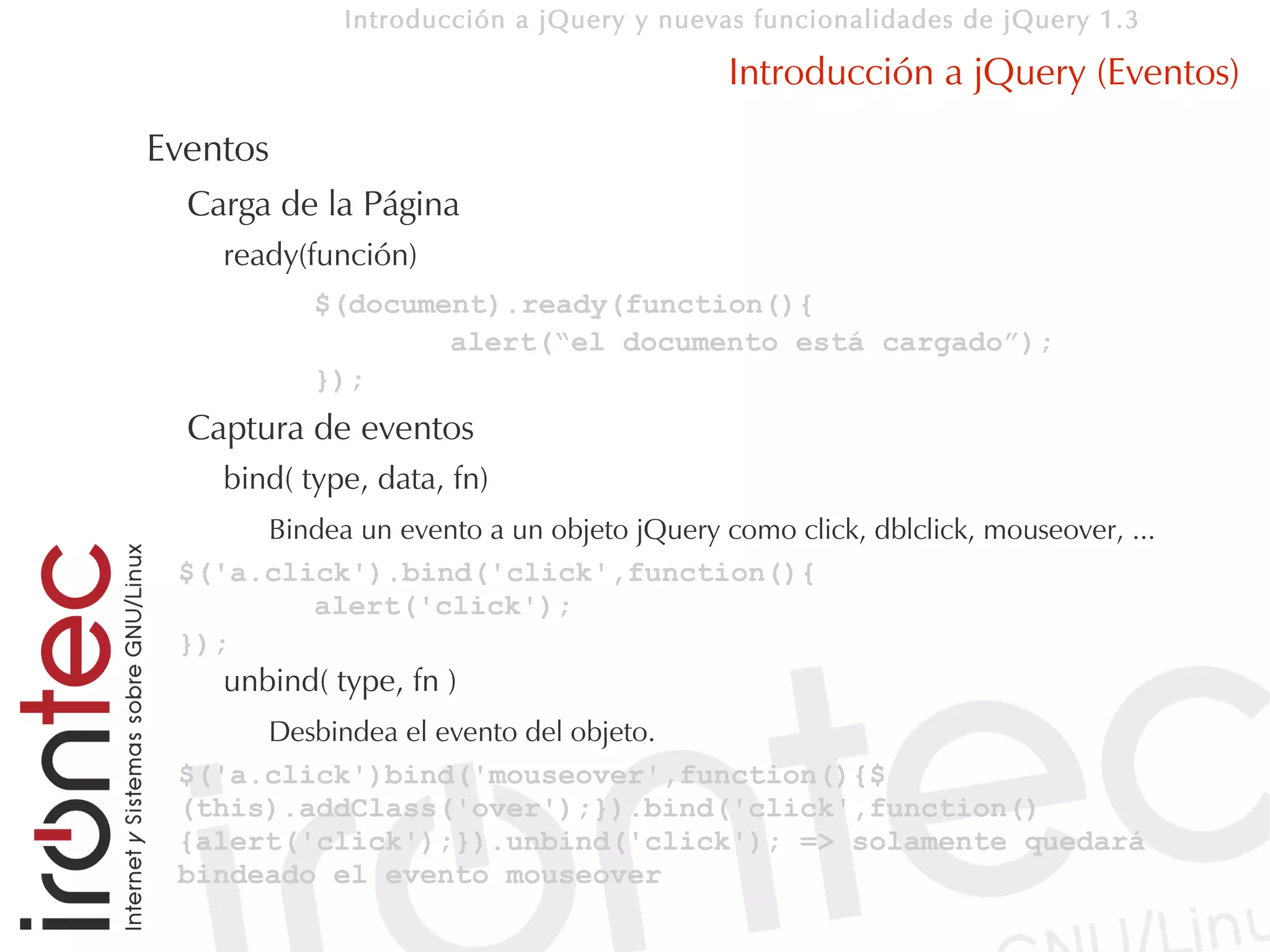 Introducción a jQuery y nuevas funcionalidades de jQuery 1.3

                                            Introducción a jQuery (Eventos)
Eventos
  Carga de la Página
    ready(función)
           $(document).ready(function(){
                   alert(“el documento está cargado”);
           });
  Captura de eventos
    bind( type, data, fn)
      Bindea un evento a un objeto jQuery como click, dblclick, mouseover, ...
 $('a.click').bind('click',function(){
         alert('click');
 });
    unbind( type, fn )
      Desbindea el evento del objeto.
 $('a.click')bind('mouseover',function(){$
 (this).addClass('over');}).bind('click',function()
 {alert('click');}).unbind('click'); => solamente quedará
 bindeado el evento mouseover
 