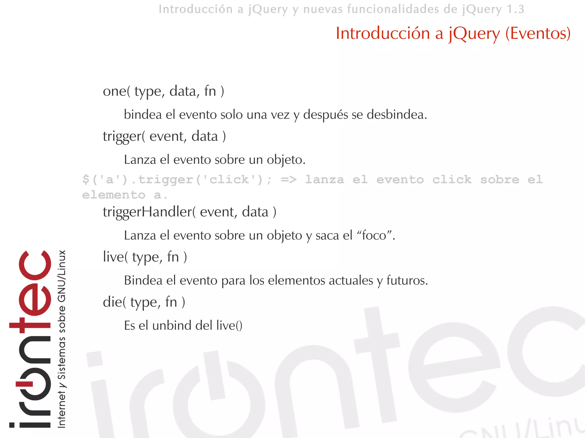 Introducción a jQuery y nuevas funcionalidades de jQuery 1.3

                                           Introducción a jQuery (Eventos)


  one( type, data, fn )
     bindea el evento solo una vez y después se desbindea.
  trigger( event, data )
     Lanza el evento sobre un objeto.
$('a').trigger('click'); => lanza el evento click sobre el
elemento a.
  triggerHandler( event, data )
     Lanza el evento sobre un objeto y saca el “foco”.
  live( type, fn )
     Bindea el evento para los elementos actuales y futuros.
  die( type, fn )
     Es el unbind del live()
 