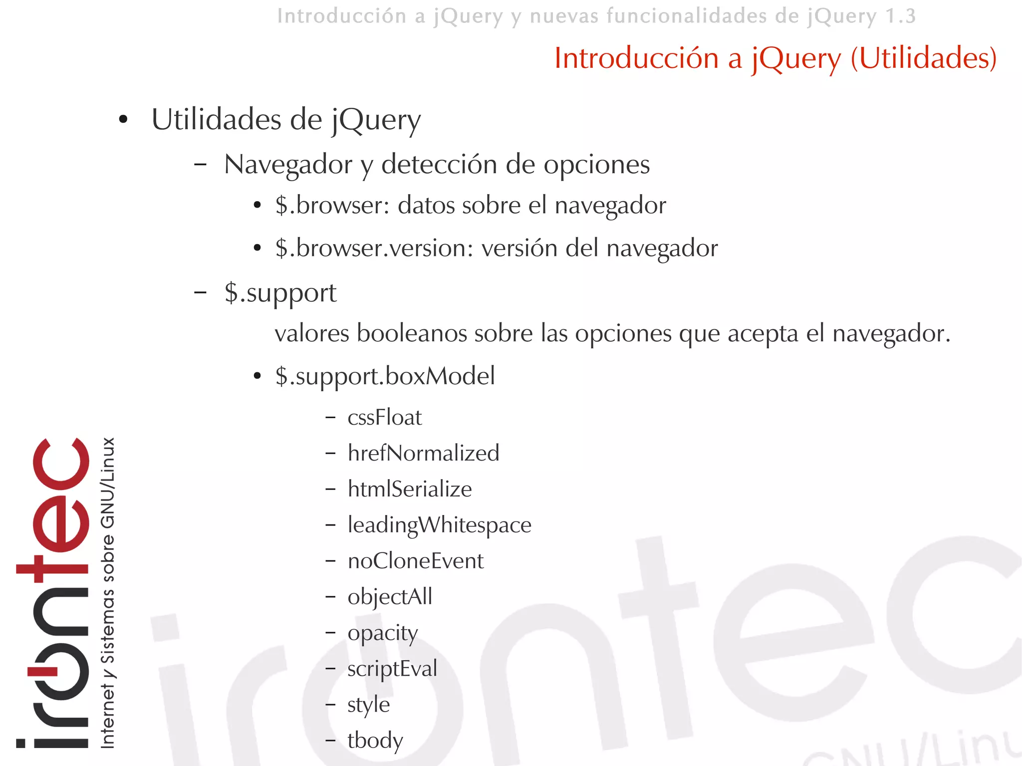 Introducción a jQuery y nuevas funcionalidades de jQuery 1.3

                                             Introducción a jQuery (Utilidades)
●   Utilidades de jQuery
       –   Navegador y detección de opciones
             ●   $.browser: datos sobre el navegador
             ●   $.browser.version: versión del navegador
       –   $.support
                 valores booleanos sobre las opciones que acepta el navegador.
             ●   $.support.boxModel
                     –   cssFloat
                     –   hrefNormalized
                     –   htmlSerialize
                     –   leadingWhitespace
                     –   noCloneEvent
                     –   objectAll
                     –   opacity
                     –   scriptEval
                     –   style
                     –   tbody
 