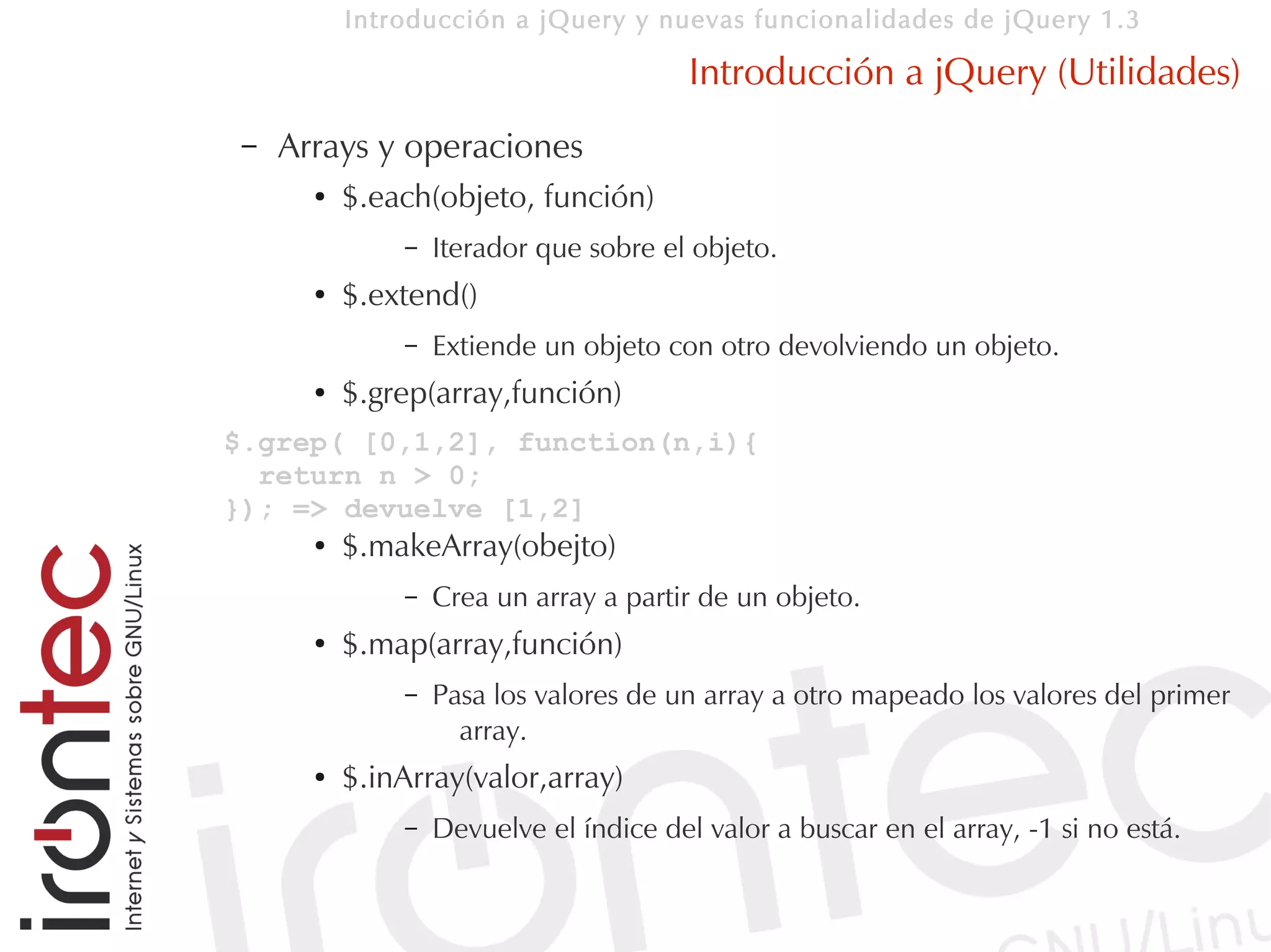Introducción a jQuery y nuevas funcionalidades de jQuery 1.3

                                         Introducción a jQuery (Utilidades)
 –   Arrays y operaciones
       ●   $.each(objeto, función)
               –   Iterador que sobre el objeto.
       ●   $.extend()
               –   Extiende un objeto con otro devolviendo un objeto.
       ●   $.grep(array,función)
$.grep( [0,1,2], function(n,i){
  return n > 0;
}); => devuelve [1,2]
       ●   $.makeArray(obejto)
               –   Crea un array a partir de un objeto.
       ●   $.map(array,función)
               –   Pasa los valores de un array a otro mapeado los valores del primer
                     array.
       ●   $.inArray(valor,array)
               –   Devuelve el índice del valor a buscar en el array, -1 si no está.
 