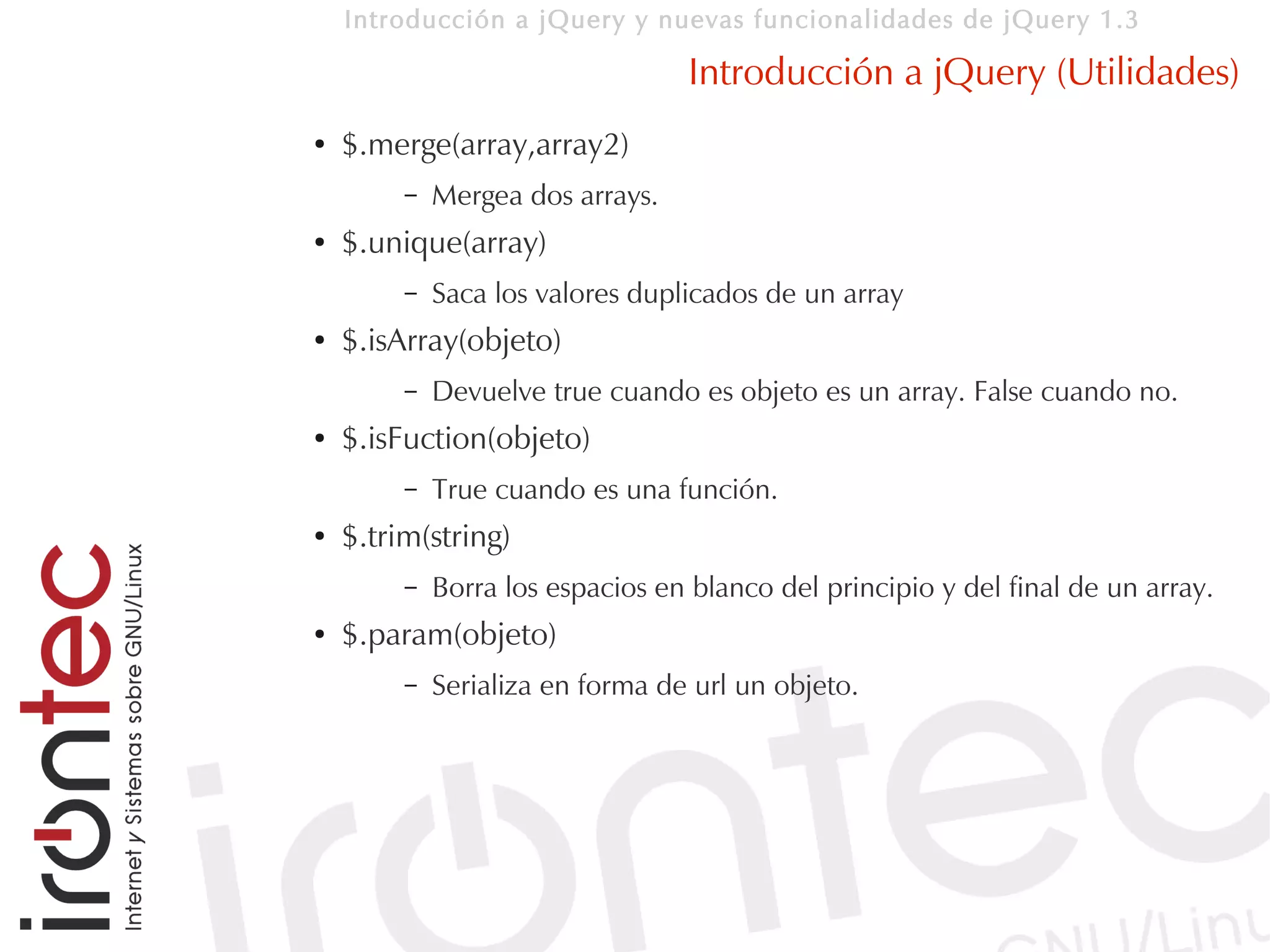 Introducción a jQuery y nuevas funcionalidades de jQuery 1.3

                                  Introducción a jQuery (Utilidades)
●   $.merge(array,array2)
         –   Mergea dos arrays.
●   $.unique(array)
         –   Saca los valores duplicados de un array
●   $.isArray(objeto)
         –   Devuelve true cuando es objeto es un array. False cuando no.
●   $.isFuction(objeto)
         –   True cuando es una función.
●   $.trim(string)
         –   Borra los espacios en blanco del principio y del final de un array.
●   $.param(objeto)
         –   Serializa en forma de url un objeto.
 