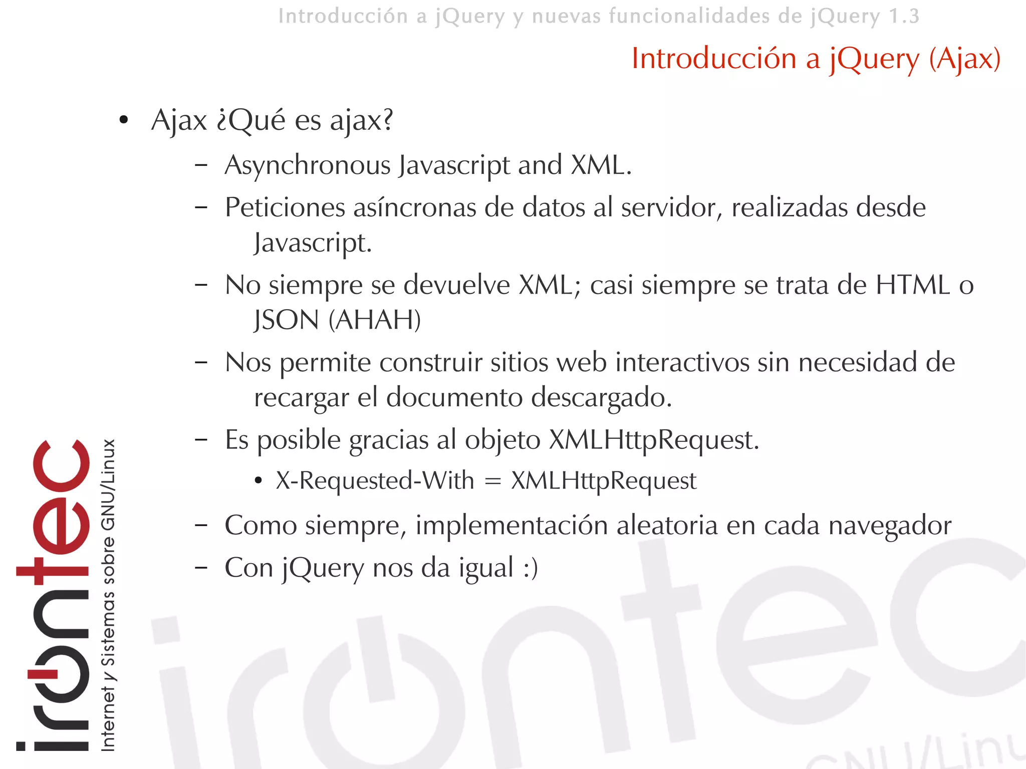 Introducción a jQuery y nuevas funcionalidades de jQuery 1.3

                                                 Introducción a jQuery (Ajax)
●   Ajax ¿Qué es ajax?
       –   Asynchronous Javascript and XML.
       –   Peticiones asíncronas de datos al servidor, realizadas desde
              Javascript.
       –   No siempre se devuelve XML; casi siempre se trata de HTML o
              JSON (AHAH)
       –   Nos permite construir sitios web interactivos sin necesidad de
              recargar el documento descargado.
       –   Es posible gracias al objeto XMLHttpRequest.
             ●   X-Requested-With = XMLHttpRequest
       –   Como siempre, implementación aleatoria en cada navegador
       –   Con jQuery nos da igual :)
 