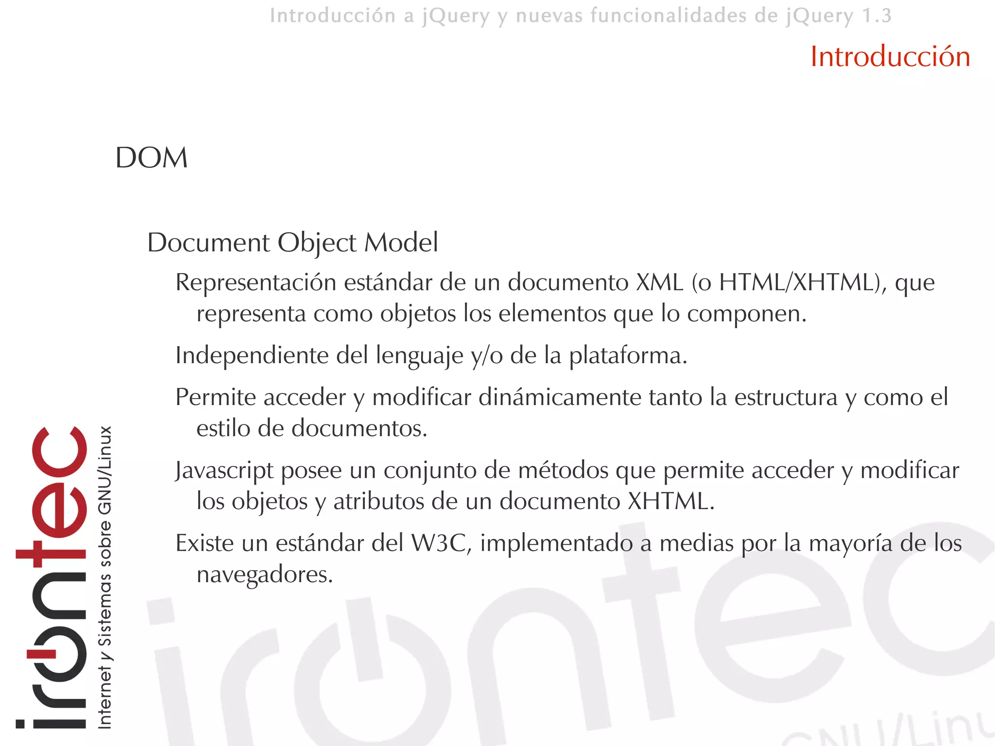 Introducción a jQuery y nuevas funcionalidades de jQuery 1.3

                                                               Introducción


DOM

 Document Object Model
   Representación estándar de un documento XML (o HTML/XHTML), que
     representa como objetos los elementos que lo componen.
   Independiente del lenguaje y/o de la plataforma.
   Permite acceder y modificar dinámicamente tanto la estructura y como el
     estilo de documentos.
   Javascript posee un conjunto de métodos que permite acceder y modificar
     los objetos y atributos de un documento XHTML.
   Existe un estándar del W3C, implementado a medias por la mayoría de los
     navegadores.
 