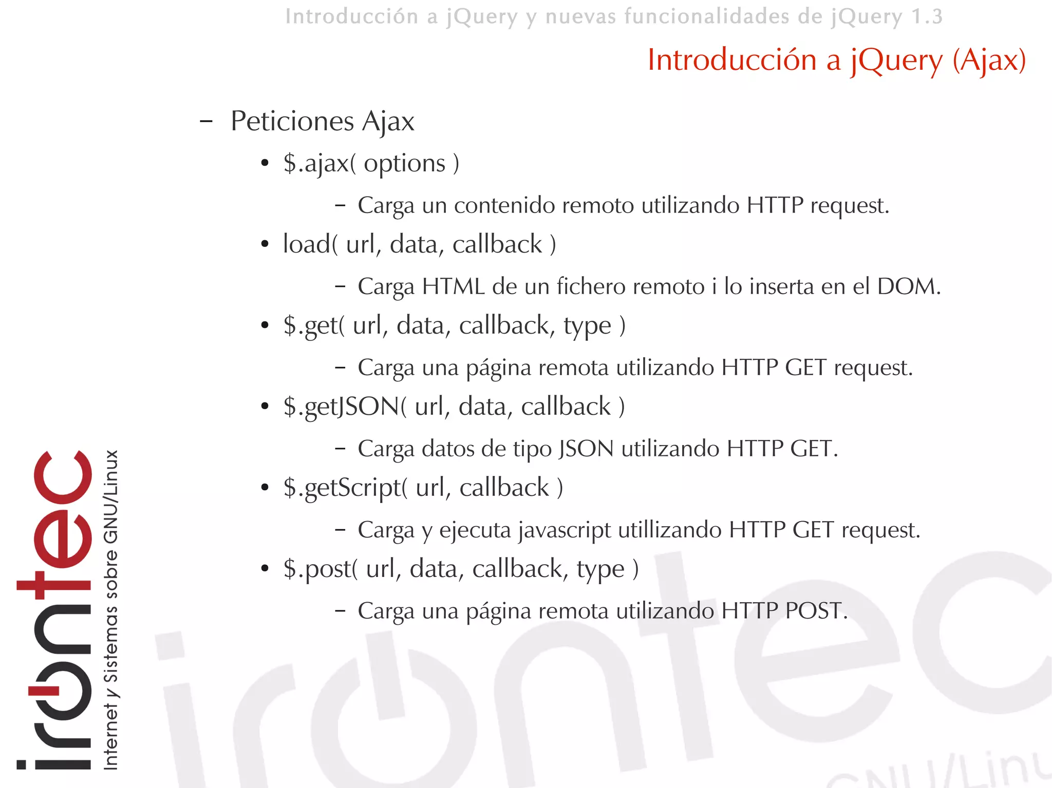 Introducción a jQuery y nuevas funcionalidades de jQuery 1.3

                                                Introducción a jQuery (Ajax)
–   Peticiones Ajax
      ●   $.ajax( options )
               –   Carga un contenido remoto utilizando HTTP request.
      ●   load( url, data, callback )
               –   Carga HTML de un fichero remoto i lo inserta en el DOM.
      ●   $.get( url, data, callback, type )
               –   Carga una página remota utilizando HTTP GET request.
      ●   $.getJSON( url, data, callback )
               –   Carga datos de tipo JSON utilizando HTTP GET.
      ●   $.getScript( url, callback )
               –   Carga y ejecuta javascript utillizando HTTP GET request.
      ●   $.post( url, data, callback, type )
               –   Carga una página remota utilizando HTTP POST.
 