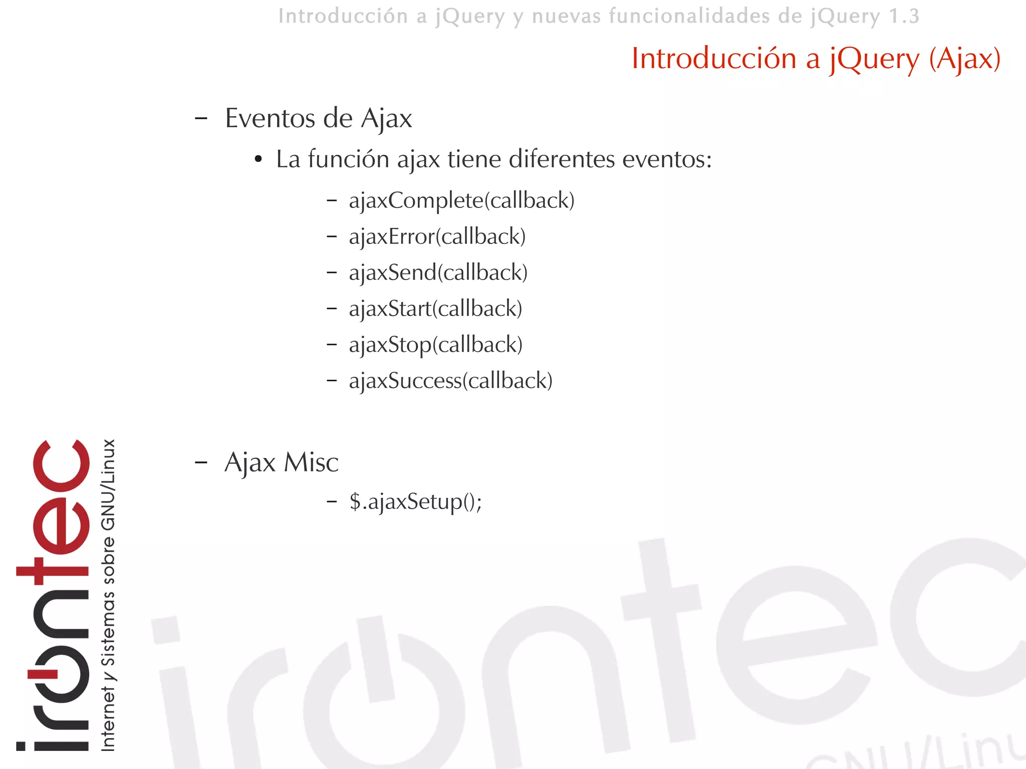 Introducción a jQuery y nuevas funcionalidades de jQuery 1.3

                                           Introducción a jQuery (Ajax)
–   Eventos de Ajax
      ●   La función ajax tiene diferentes eventos:
              –   ajaxComplete(callback)
              –   ajaxError(callback)
              –   ajaxSend(callback)
              –   ajaxStart(callback)
              –   ajaxStop(callback)
              –   ajaxSuccess(callback)


–   Ajax Misc
              –   $.ajaxSetup();
 