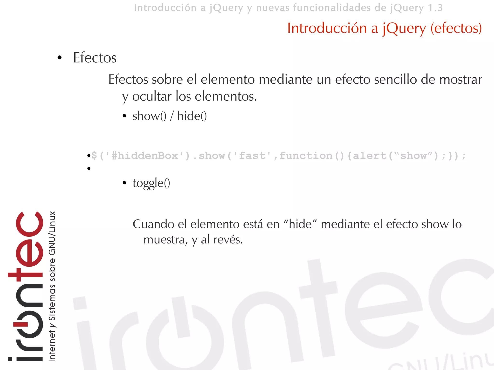 Introducción a jQuery y nuevas funcionalidades de jQuery 1.3

                                               Introducción a jQuery (efectos)
●   Efectos
          Efectos sobre el elemento mediante un efecto sencillo de mostrar
             y ocultar los elementos.
              ●   show() / hide()


      $('#hiddenBox').show('fast',function(){alert(“show”);});
      ●

      ●

              ●   toggle()


                  Cuando el elemento está en “hide” mediante el efecto show lo
                   muestra, y al revés.
 