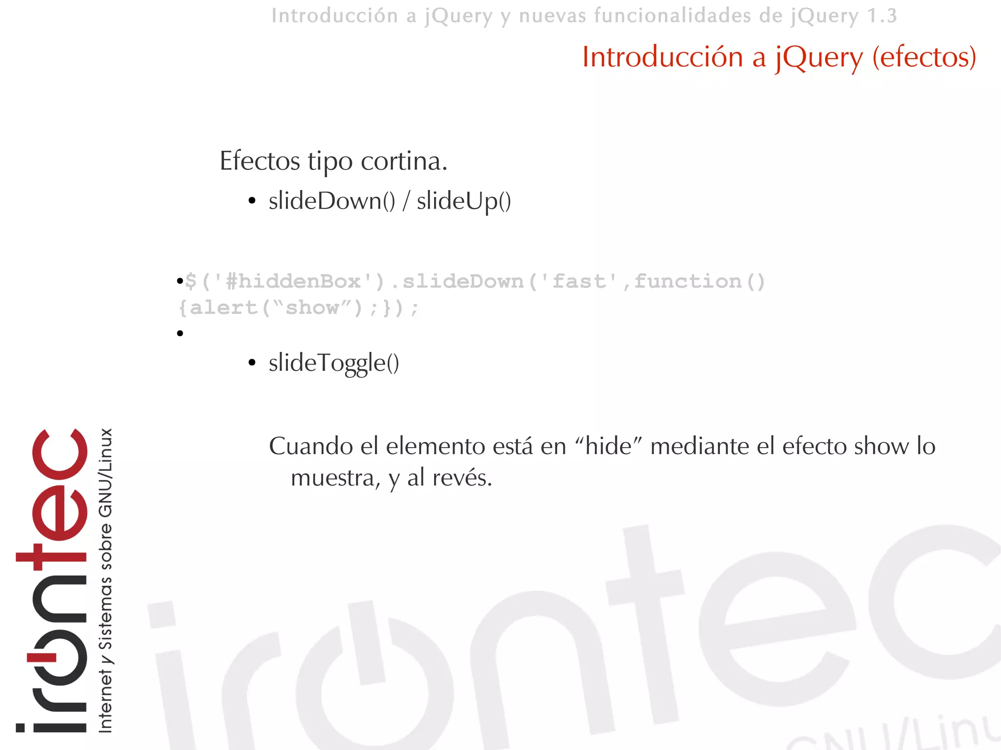 Introducción a jQuery y nuevas funcionalidades de jQuery 1.3

                                       Introducción a jQuery (efectos)


    Efectos tipo cortina.
      ●   slideDown() / slideUp()

●$('#hiddenBox').slideDown('fast',function()
{alert(“show”);});
●

      ●   slideToggle()


          Cuando el elemento está en “hide” mediante el efecto show lo
           muestra, y al revés.
 
