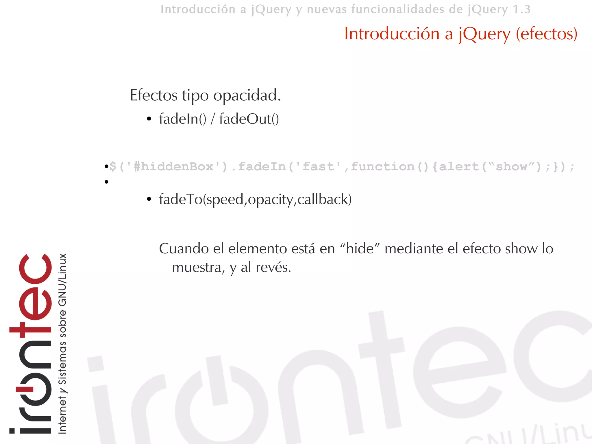 Introducción a jQuery y nuevas funcionalidades de jQuery 1.3

                                       Introducción a jQuery (efectos)


    Efectos tipo opacidad.
      ●   fadeIn() / fadeOut()


$('#hiddenBox').fadeIn('fast',function(){alert(“show”);});
●

●

      ●   fadeTo(speed,opacity,callback)


          Cuando el elemento está en “hide” mediante el efecto show lo
           muestra, y al revés.
 
