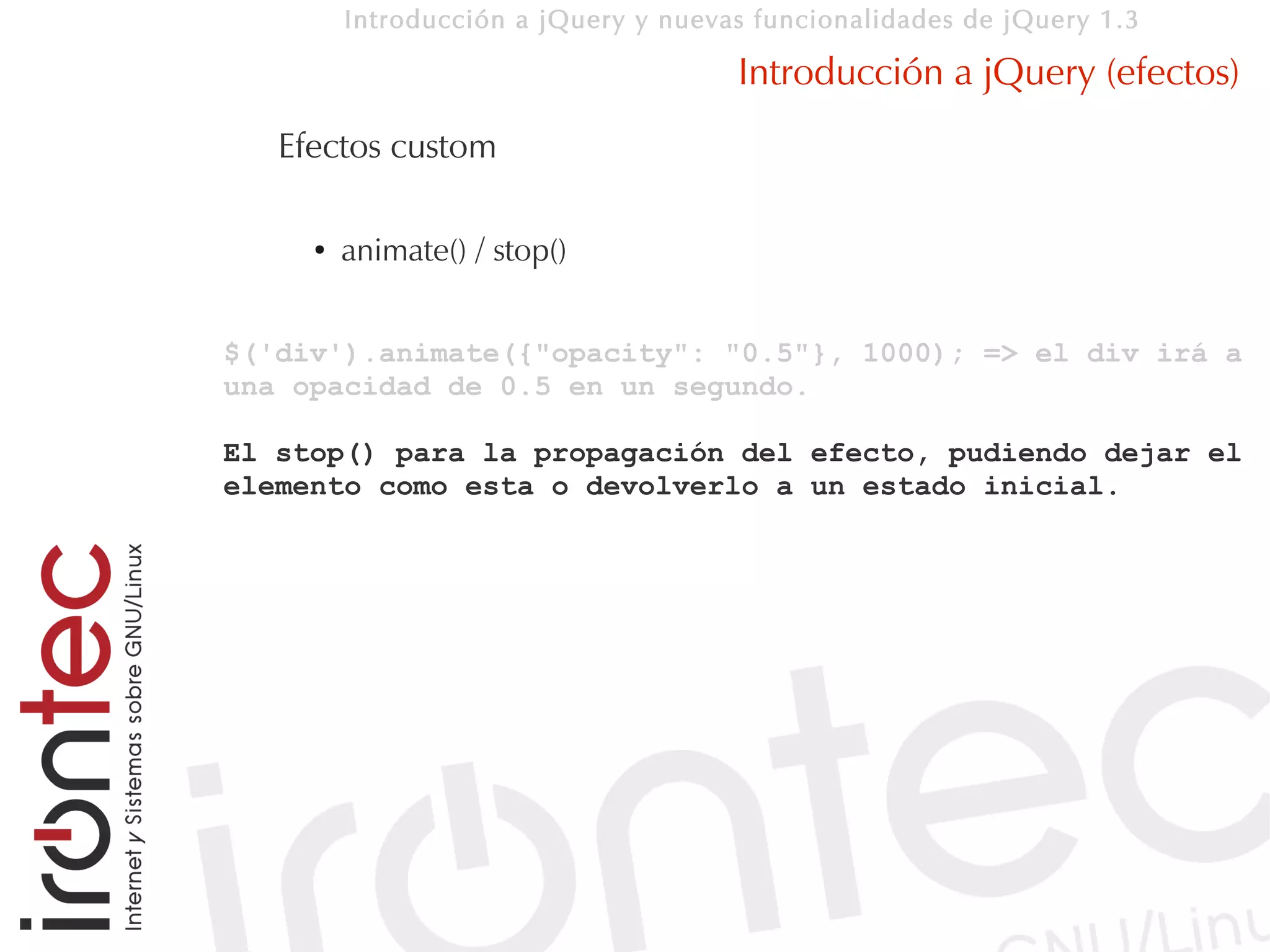 Introducción a jQuery y nuevas funcionalidades de jQuery 1.3

                                      Introducción a jQuery (efectos)
   Efectos custom

     ●   animate() / stop()


$('div').animate({"opacity": "0.5"}, 1000); => el div irá a
una opacidad de 0.5 en un segundo.

El stop() para la propagación del efecto, pudiendo dejar el
elemento como esta o devolverlo a un estado inicial.
 
