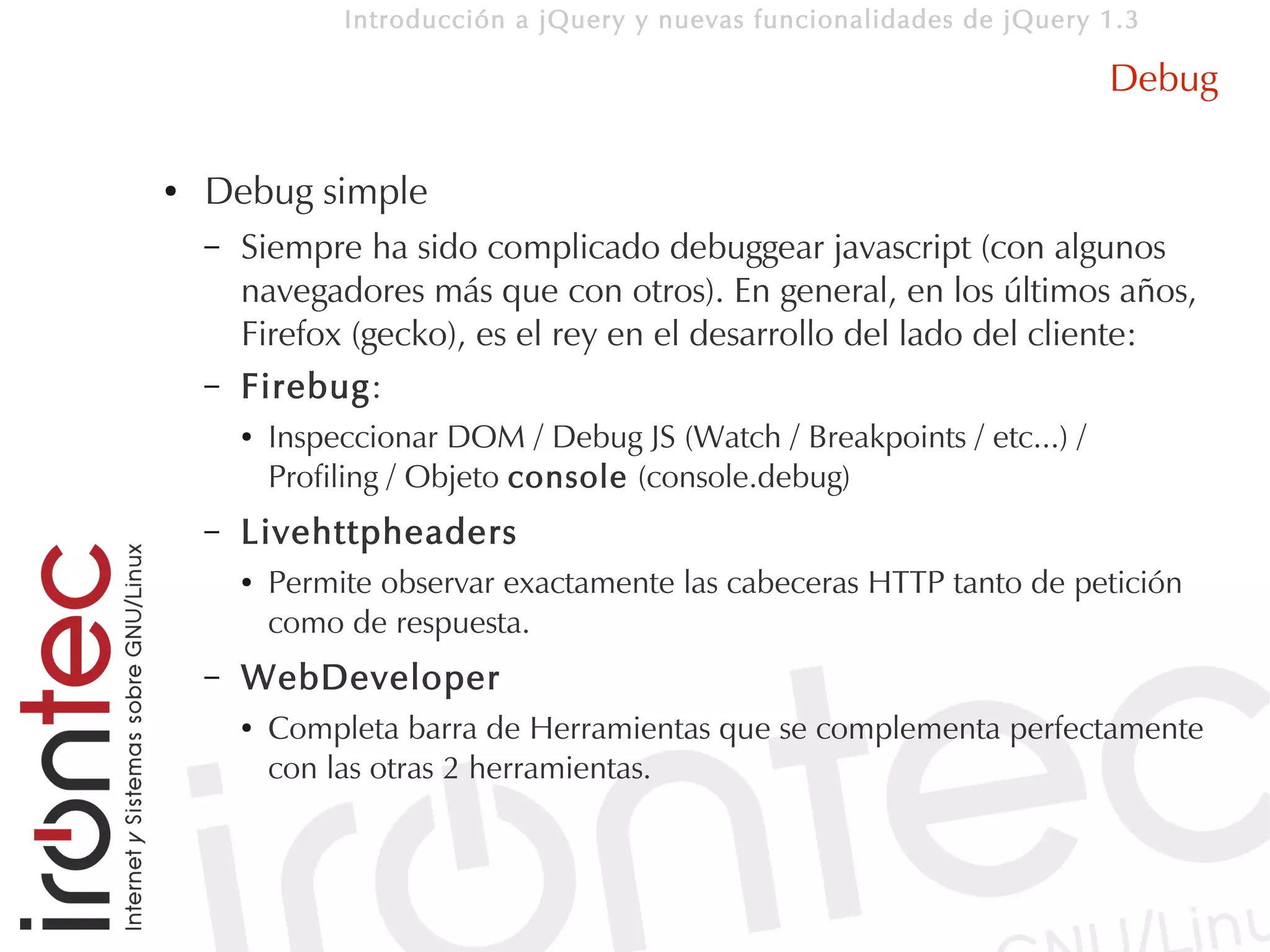 Introducción a jQuery y nuevas funcionalidades de jQuery 1.3

                                                                           Debug

●   Debug simple
    –   Siempre ha sido complicado debuggear javascript (con algunos
        navegadores más que con otros). En general, en los últimos años,
        Firefox (gecko), es el rey en el desarrollo del lado del cliente:
    –   Firebug:
        ●   Inspeccionar DOM / Debug JS (Watch / Breakpoints / etc...) /
            Profiling / Objeto console (console.debug)
    –   Livehttpheaders
        ●   Permite observar exactamente las cabeceras HTTP tanto de petición
            como de respuesta.
    –   WebDeveloper
        ●   Completa barra de Herramientas que se complementa perfectamente
            con las otras 2 herramientas.
 