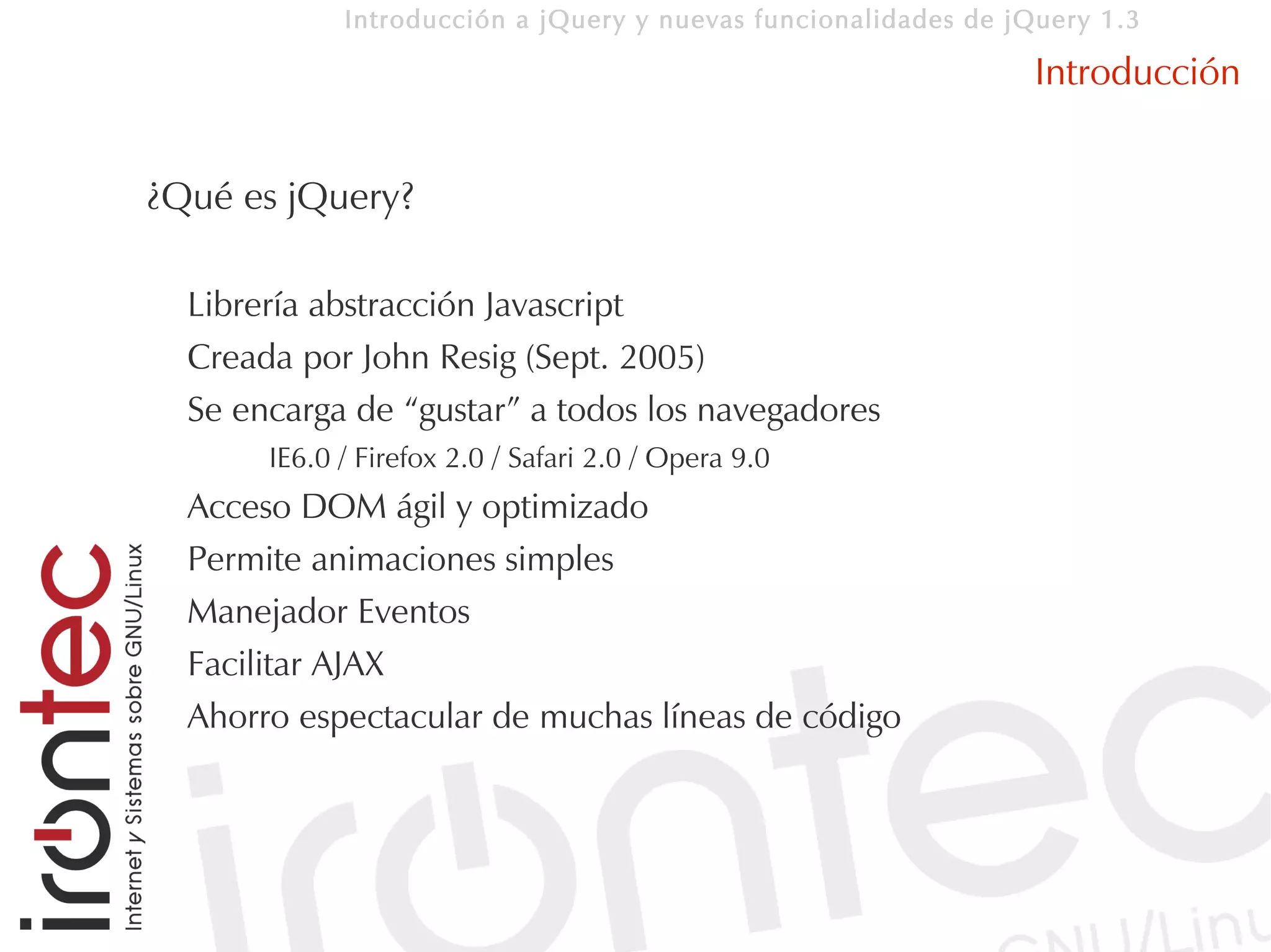 Introducción a jQuery y nuevas funcionalidades de jQuery 1.3

                                                                 Introducción


¿Qué es jQuery?

  Librería abstracción Javascript
  Creada por John Resig (Sept. 2005)
  Se encarga de “gustar” a todos los navegadores
       IE6.0 / Firefox 2.0 / Safari 2.0 / Opera 9.0
  Acceso DOM ágil y optimizado
  Permite animaciones simples
  Manejador Eventos
  Facilitar AJAX
  Ahorro espectacular de muchas líneas de código
 