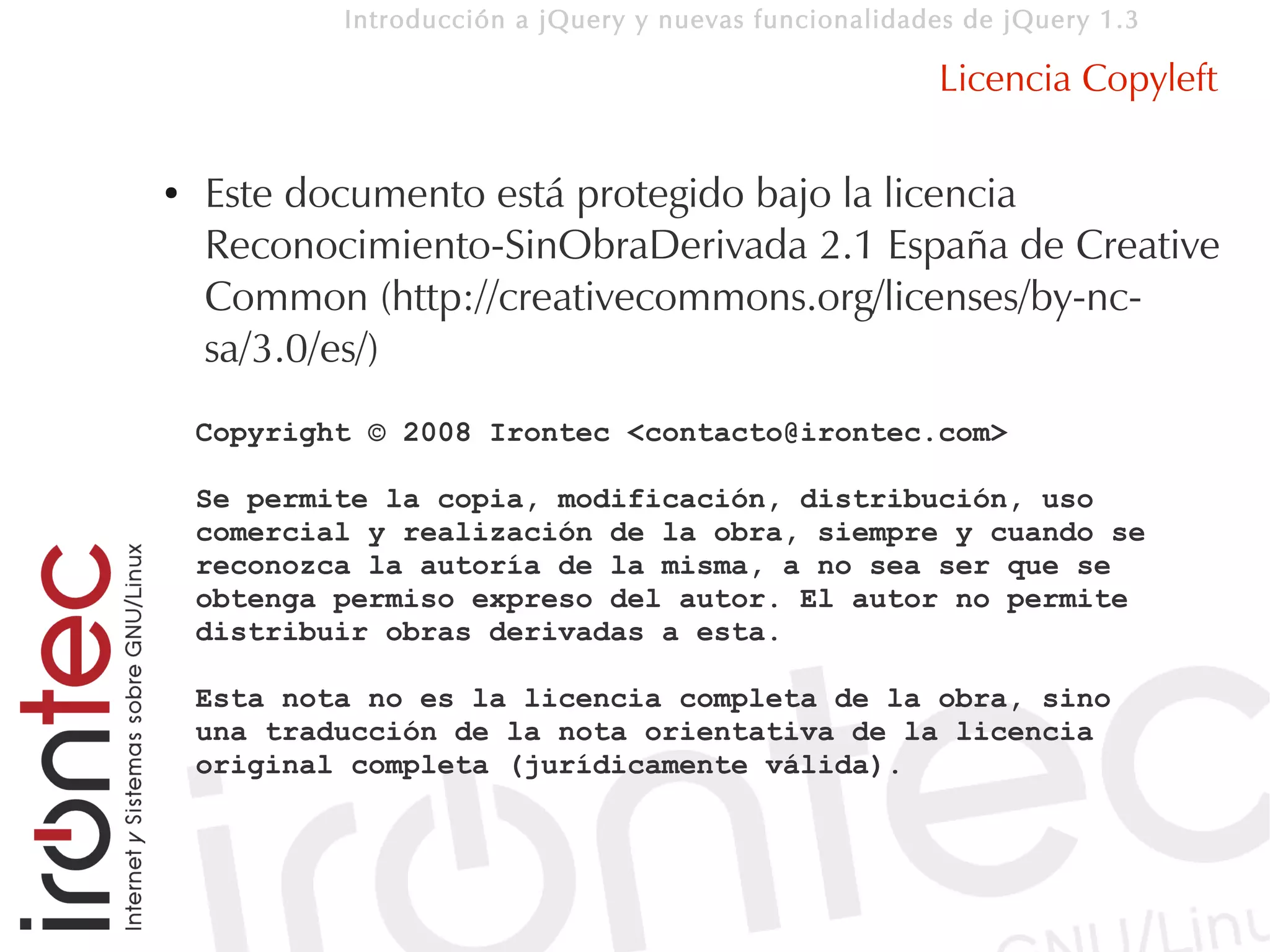 Introducción a jQuery y nuevas funcionalidades de jQuery 1.3

                                                        Licencia Copyleft

●   Este documento está protegido bajo la licencia
    Reconocimiento-SinObraDerivada 2.1 España de Creative
    Common (http://creativecommons.org/licenses/by-nc-
    sa/3.0/es/)
    Copyright © 2008 Irontec <contacto@irontec.com>

    Se permite la copia, modificación, distribución, uso
    comercial y realización de la obra, siempre y cuando se
    reconozca la autoría de la misma, a no sea ser que se
    obtenga permiso expreso del autor. El autor no permite
    distribuir obras derivadas a esta.

    Esta nota no es la licencia completa de la obra, sino
    una traducción de la nota orientativa de la licencia
    original completa (jurídicamente válida).
 