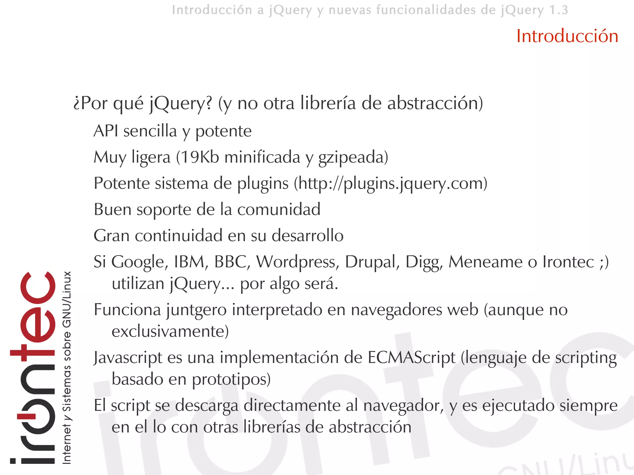 Introducción a jQuery y nuevas funcionalidades de jQuery 1.3

                                                                Introducción


¿Por qué jQuery? (y no otra librería de abstracción)
  API sencilla y potente
  Muy ligera (19Kb minificada y gzipeada)
  Potente sistema de plugins (http://plugins.jquery.com)
  Buen soporte de la comunidad
  Gran continuidad en su desarrollo
  Si Google, IBM, BBC, Wordpress, Drupal, Digg, Meneame o Irontec ;)
     utilizan jQuery... por algo será.
  Funciona juntgero interpretado en navegadores web (aunque no
     exclusivamente)
  Javascript es una implementación de ECMAScript (lenguaje de scripting
     basado en prototipos)
  El script se descarga directamente al navegador, y es ejecutado siempre
     en el lo con otras librerías de abstracción
 