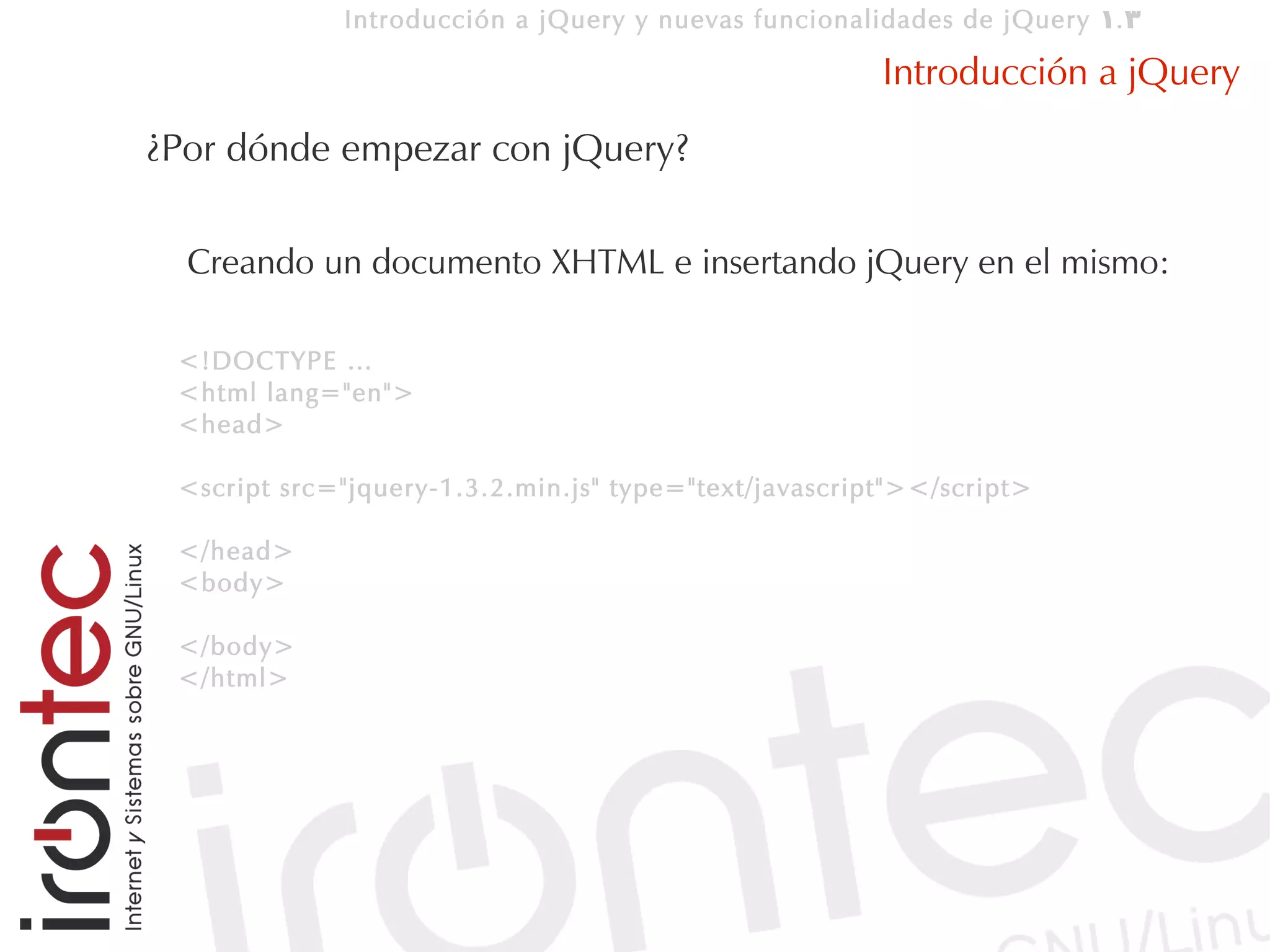 Introducción a jQuery y nuevas funcionalidades de jQuery 1. 3

                                                       Introducción a jQuery
¿Por dónde empezar con jQuery?

  Creando un documento XHTML e insertando jQuery en el mismo:

 <!DOCTYPE …
 <html lang="en">
 <head>

 <script src="jquery-1.3.2.min.js" type="text/javascript"></script>

 </head>
 <body>

 </body>
 </html>
 