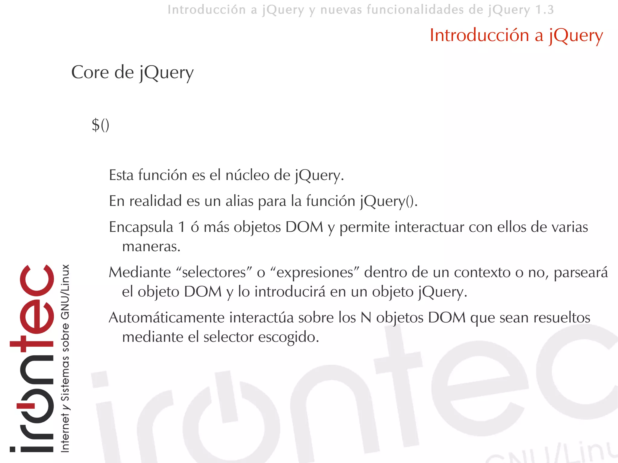 Introducción a jQuery y nuevas funcionalidades de jQuery 1.3

                                                        Introducción a jQuery
Core de jQuery

  $()

    Esta función es el núcleo de jQuery.
    En realidad es un alias para la función jQuery().
    Encapsula 1 ó más objetos DOM y permite interactuar con ellos de varias
      maneras.
    Mediante “selectores” o “expresiones” dentro de un contexto o no, parseará
     el objeto DOM y lo introducirá en un objeto jQuery.
    Automáticamente interactúa sobre los N objetos DOM que sean resueltos
     mediante el selector escogido.
 