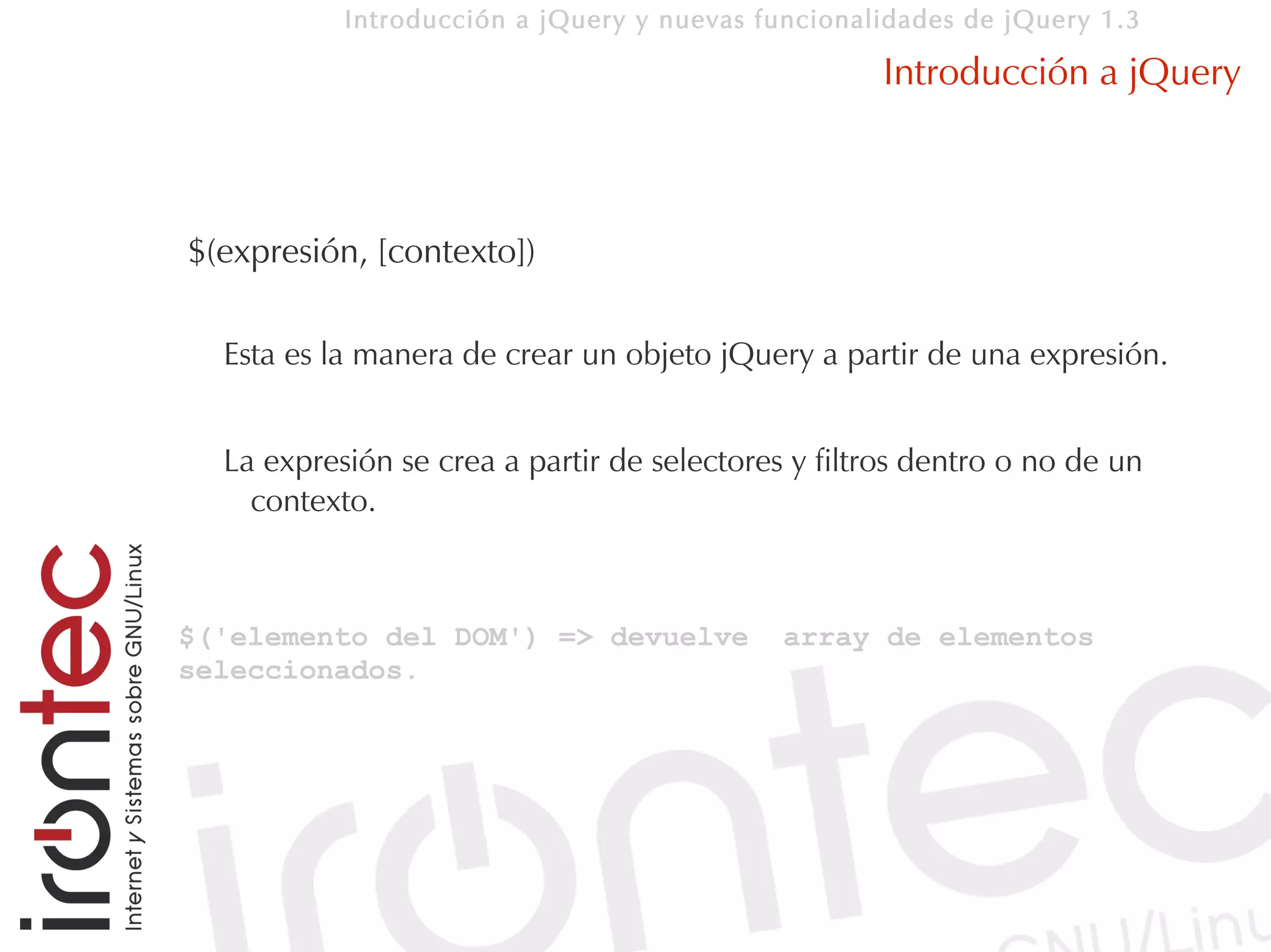 Introducción a jQuery y nuevas funcionalidades de jQuery 1.3

                                                    Introducción a jQuery



$(expresión, [contexto])

  Esta es la manera de crear un objeto jQuery a partir de una expresión.


  La expresión se crea a partir de selectores y filtros dentro o no de un
    contexto.



$('elemento del DOM') => devuelve            array de elementos
seleccionados.
 