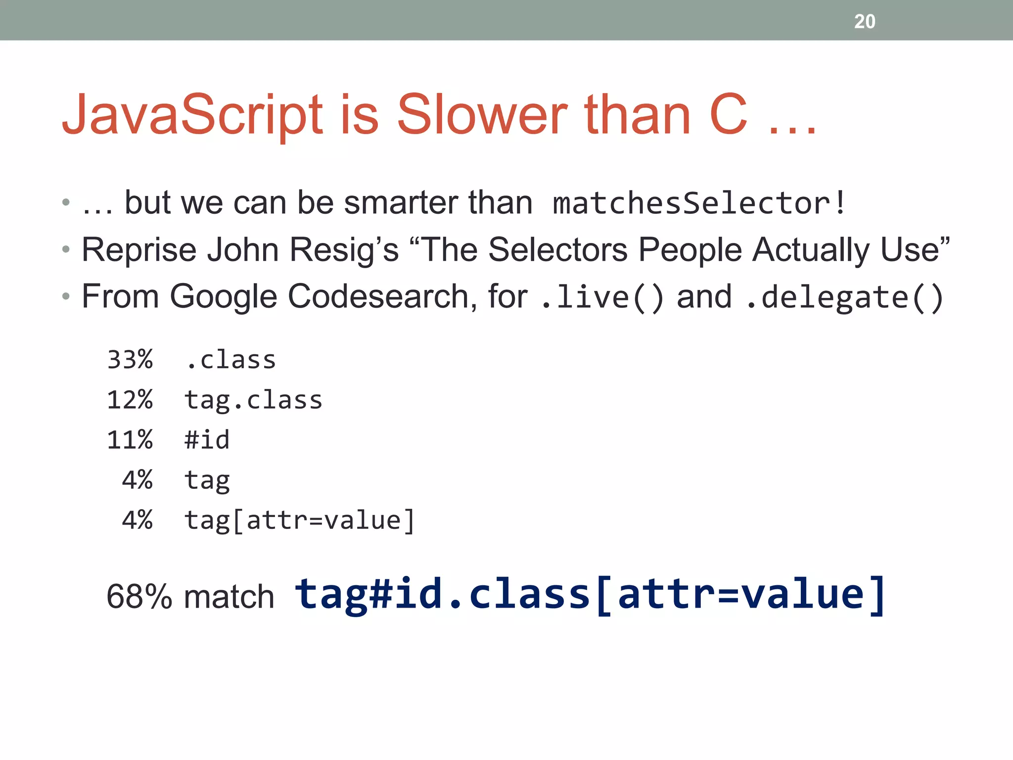 JavaScript is Slower than C … …  but we can be smarter than  matchesSelector! Reprise John Resig’s “The Selectors People Actually Use” From Google Codesearch, for  .live()   and  .delegate() 33%  .class 12%  tag.class 11%  #id 4%  tag 4%  tag[attr=value] 68% match  tag#id.class[attr=value] 