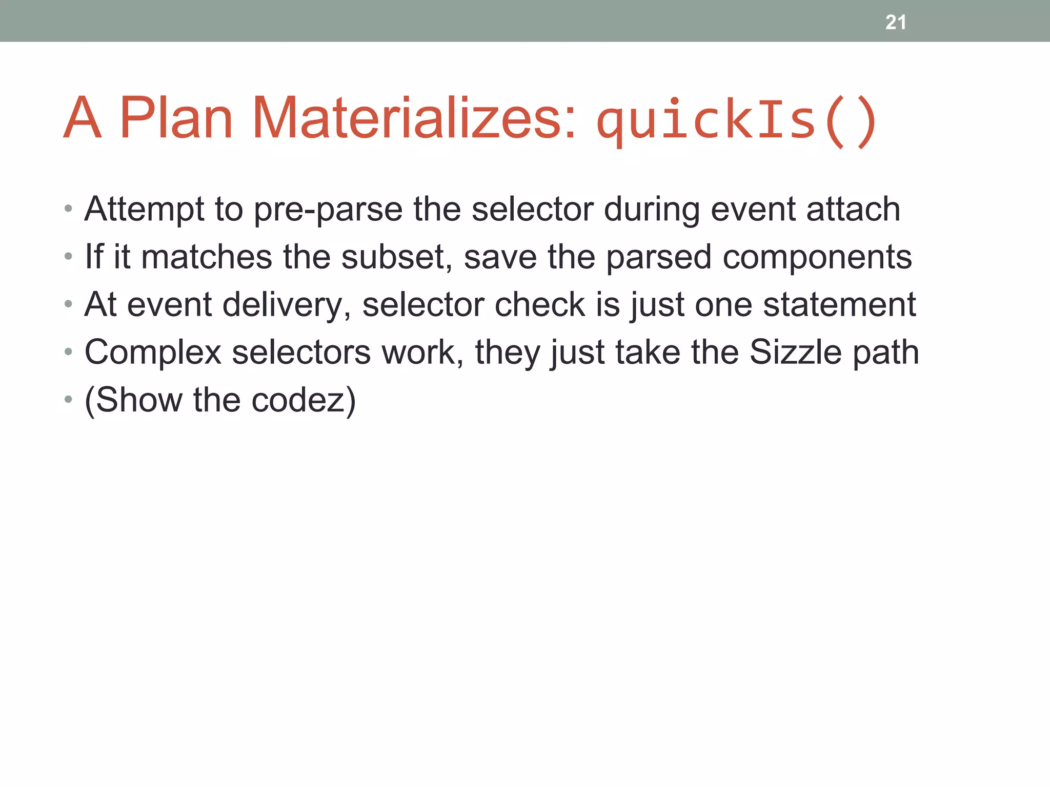 A Plan Materializes:  quickIs() Attempt to pre-parse the selector during event attach If it matches the subset, save the parsed components At event delivery, selector check is just one statement Complex selectors work, they just take the Sizzle path (Show the codez) 