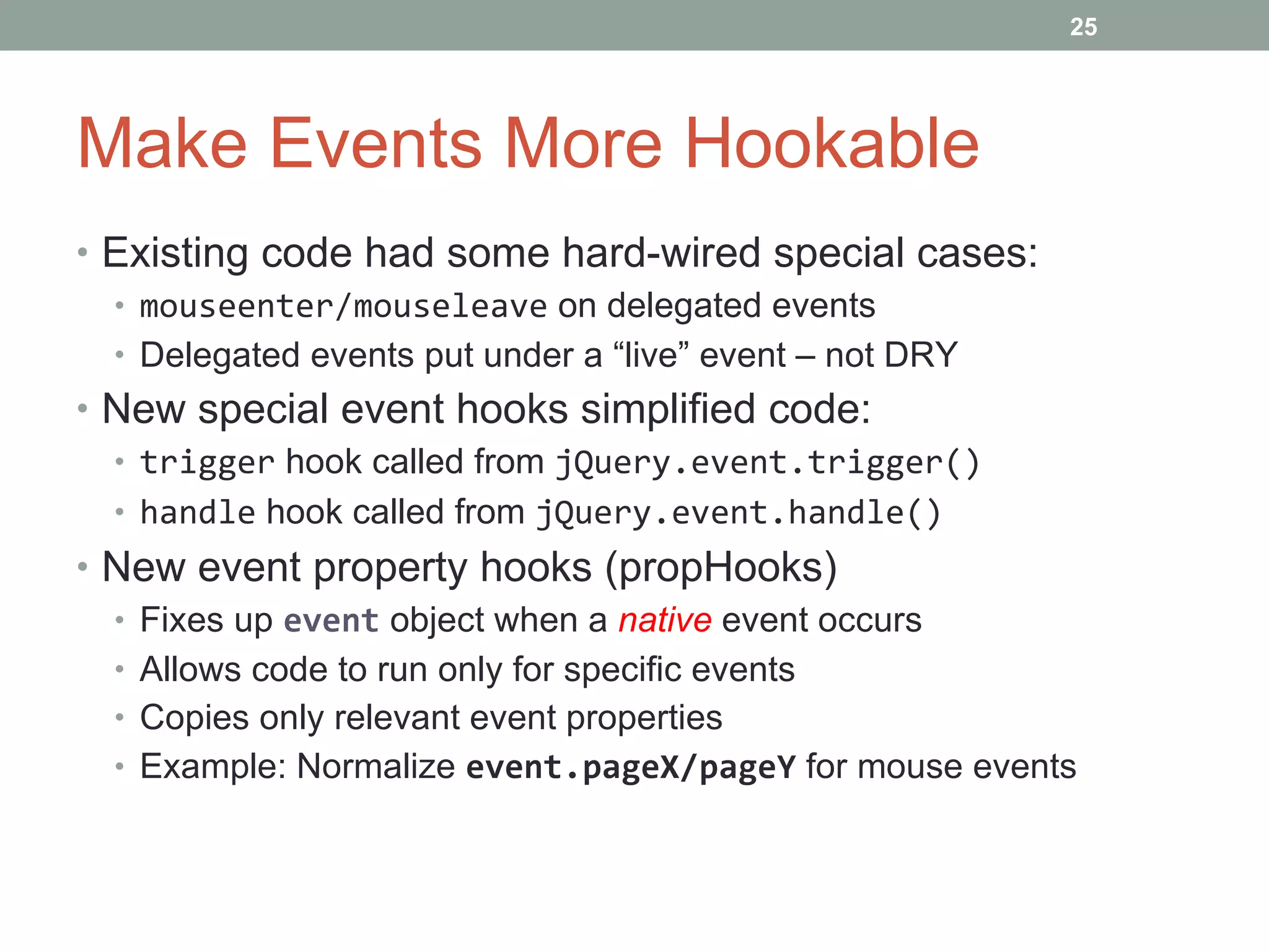 Make Events More Hookable Existing code had some hard-wired special cases: mouseenter/mouseleave  on delegated events Delegated events put under a “live” event – not DRY New special event hooks simplified code: trigger  hook called from  jQuery.event.trigger() handle  hook called from  jQuery.event.handle() New event property hooks (propHooks) Fixes up  event  object when a  native  event occurs Allows code to run only for specific events Copies only relevant event properties Example: Normalize  event.pageX/pageY  for mouse events 