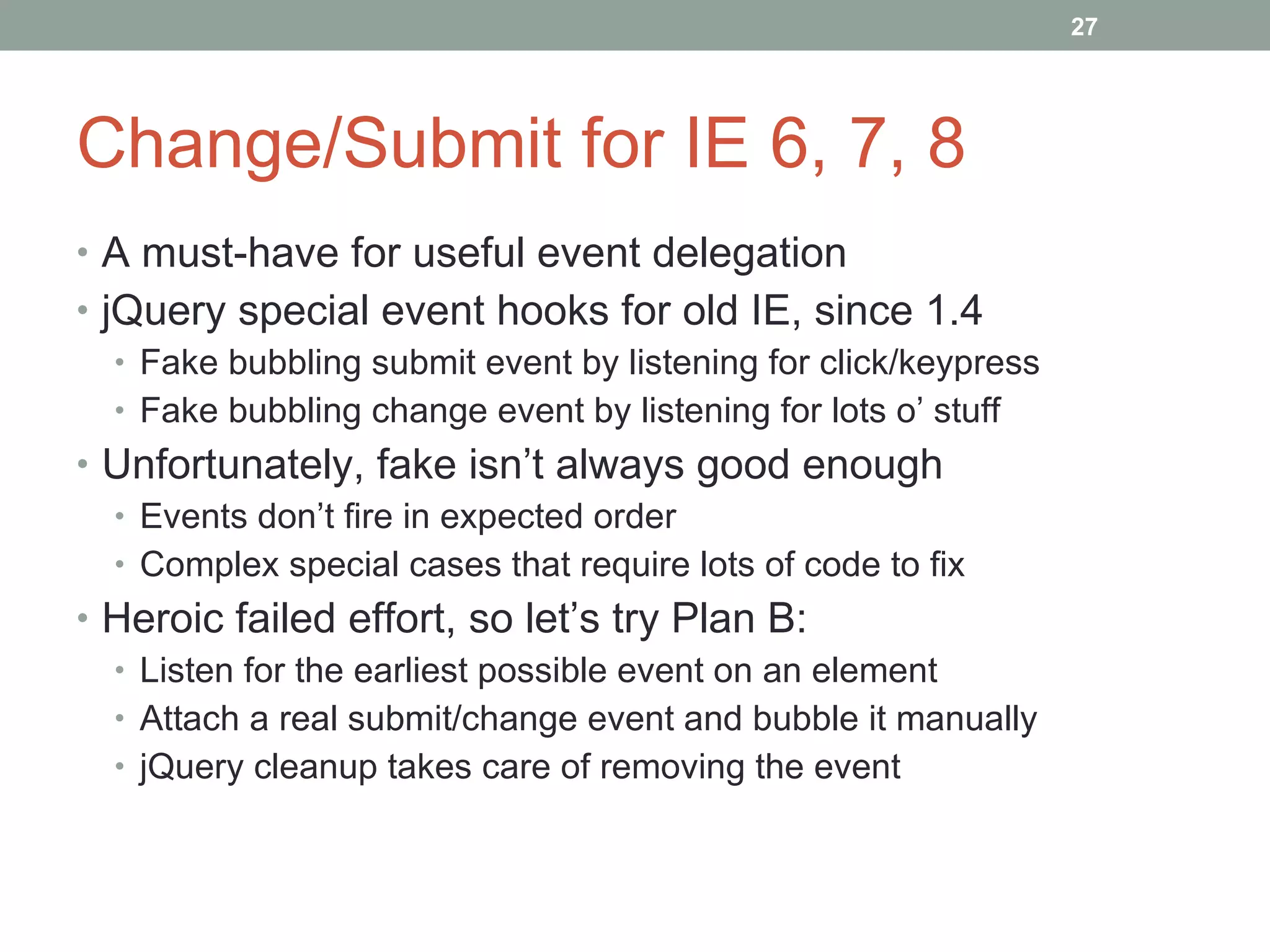 Change/Submit for IE 6, 7, 8 A must-have for useful event delegation jQuery special event hooks for old IE, since 1.4 Fake bubbling submit event by listening for click/keypress Fake bubbling change event by listening for lots o’ stuff Unfortunately, fake isn’t always good enough Events don’t fire in expected order Complex special cases that require lots of code to fix Heroic failed effort, so let’s try Plan B: Listen for the earliest possible event on an element Attach a real submit/change event and bubble it manually jQuery cleanup takes care of removing the event 