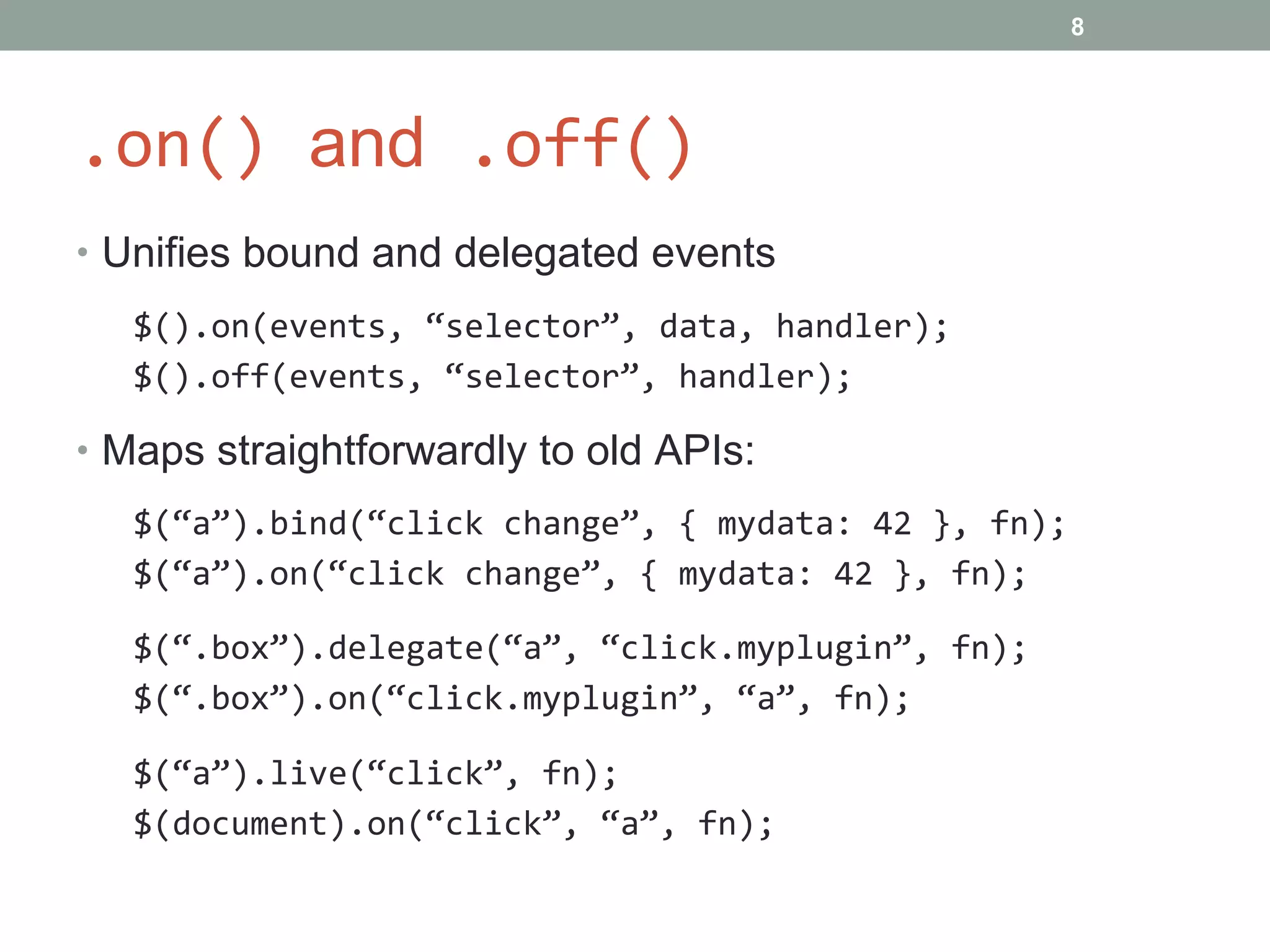 .on()  and  .off() Unifies bound and delegated events $().on(events, “selector”, data, handler); $().off(events, “selector”, handler); Maps straightforwardly to old APIs: $(“a”).bind(“click change”, { mydata: 42 }, fn); $(“a”).on(“click change”, { mydata: 42 }, fn); $(“.box”).delegate(“a”, “click.myplugin”, fn); $(“.box”).on(“click.myplugin”, “a”, fn); $(“a”).live(“click”, fn); $(document).on(“click”, “a”, fn); 