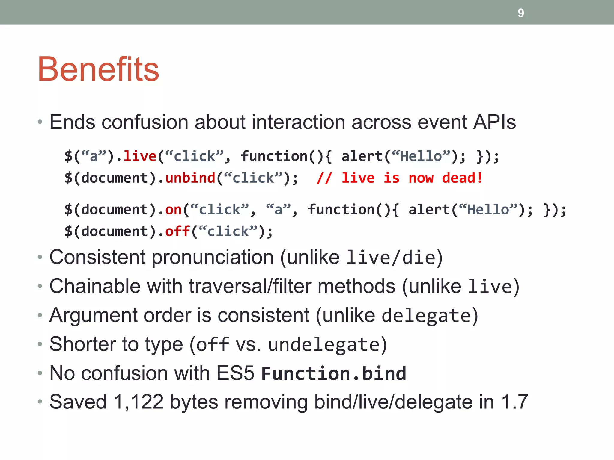 Benefits Ends confusion about interaction across event APIs $( “a” ). live ( “click” , function(){ alert( “Hello” ); }); $(document). unbind ( “click” );  // live is now dead! $(document). on ( “click” ,  “a” , function(){ alert( “Hello” ); }); $(document). off ( “click” ); Consistent pronunciation (unlike  live/die ) Chainable with traversal/filter methods (unlike  live ) Argument order is consistent (unlike  delegate ) Shorter to type ( off  vs.  undelegate ) No confusion with ES5  Function.bind Saved 1,122 bytes removing bind/live/delegate in 1.7 