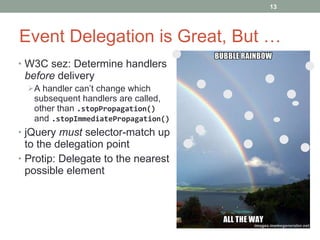 Event Delegation is Great, But … W3C sez: Determine handlers  before  delivery A handler can’t change which subsequent handlers are called, other than  .stopPropagation()  and  .stopImmediatePropagation() jQuery  must  selector-match up to the delegation point Protip: D elegate to the nearest possible element 
