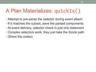 A Plan Materializes:  quickIs() Attempt to pre-parse the selector during event attach If it matches the subset, save the parsed components At event delivery, selector check is just one statement Complex selectors work, they just take the Sizzle path (Show the codez) 
