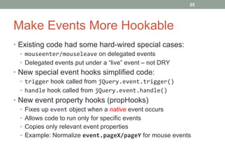 Make Events More Hookable Existing code had some hard-wired special cases: mouseenter/mouseleave  on delegated events Delegated events put under a “live” event – not DRY New special event hooks simplified code: trigger  hook called from  jQuery.event.trigger() handle  hook called from  jQuery.event.handle() New event property hooks (propHooks) Fixes up  event  object when a  native  event occurs Allows code to run only for specific events Copies only relevant event properties Example: Normalize  event.pageX/pageY  for mouse events 