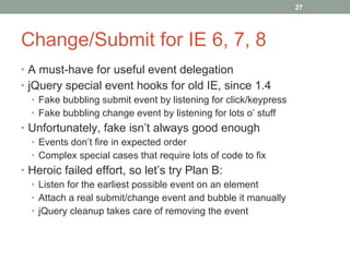 Change/Submit for IE 6, 7, 8 A must-have for useful event delegation jQuery special event hooks for old IE, since 1.4 Fake bubbling submit event by listening for click/keypress Fake bubbling change event by listening for lots o’ stuff Unfortunately, fake isn’t always good enough Events don’t fire in expected order Complex special cases that require lots of code to fix Heroic failed effort, so let’s try Plan B: Listen for the earliest possible event on an element Attach a real submit/change event and bubble it manually jQuery cleanup takes care of removing the event 