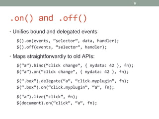 .on()  and  .off() Unifies bound and delegated events $().on(events, “selector”, data, handler); $().off(events, “selector”, handler); Maps straightforwardly to old APIs: $(“a”).bind(“click change”, { mydata: 42 }, fn); $(“a”).on(“click change”, { mydata: 42 }, fn); $(“.box”).delegate(“a”, “click.myplugin”, fn); $(“.box”).on(“click.myplugin”, “a”, fn); $(“a”).live(“click”, fn); $(document).on(“click”, “a”, fn); 
