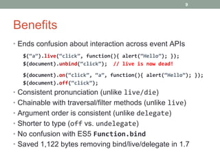 Benefits Ends confusion about interaction across event APIs $( “a” ). live ( “click” , function(){ alert( “Hello” ); }); $(document). unbind ( “click” );  // live is now dead! $(document). on ( “click” ,  “a” , function(){ alert( “Hello” ); }); $(document). off ( “click” ); Consistent pronunciation (unlike  live/die ) Chainable with traversal/filter methods (unlike  live ) Argument order is consistent (unlike  delegate ) Shorter to type ( off  vs.  undelegate ) No confusion with ES5  Function.bind Saved 1,122 bytes removing bind/live/delegate in 1.7 