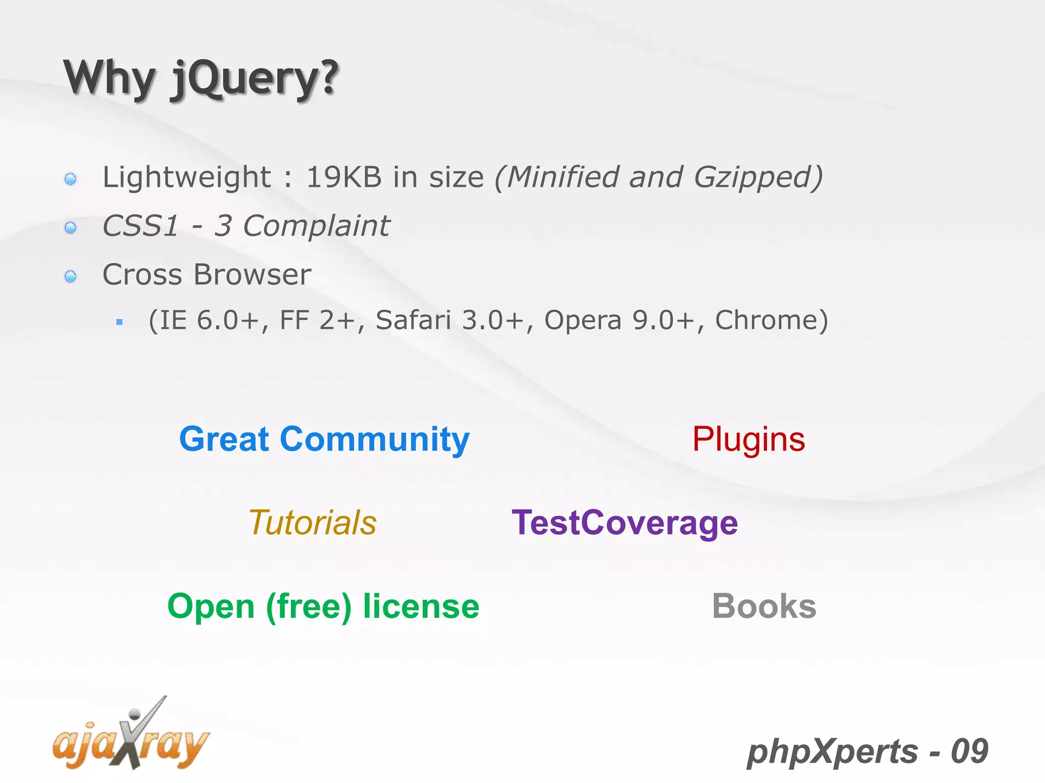 phpXperts - 09
Why jQuery?
Lightweight : 19KB in size (Minified and Gzipped)
CSS1 - 3 Complaint
Cross Browser
 (IE 6.0+, FF 2+, Safari 3.0+, Opera 9.0+, Chrome)
Great Community Plugins
Tutorials TestCoverage
Open (free) license Books
 