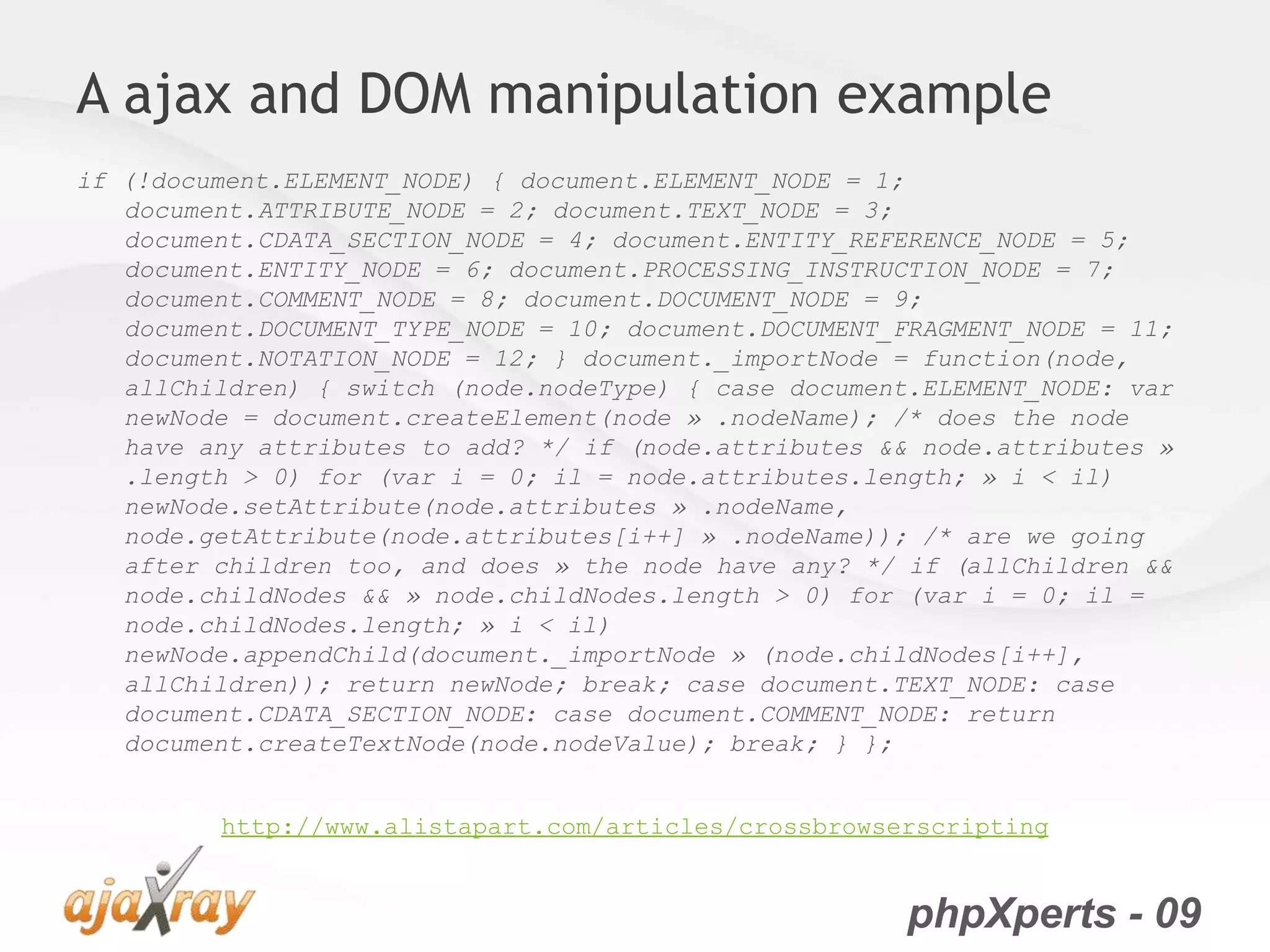 phpXperts - 09
A ajax and DOM manipulation example
if (!document.ELEMENT_NODE) { document.ELEMENT_NODE = 1;
document.ATTRIBUTE_NODE = 2; document.TEXT_NODE = 3;
document.CDATA_SECTION_NODE = 4; document.ENTITY_REFERENCE_NODE = 5;
document.ENTITY_NODE = 6; document.PROCESSING_INSTRUCTION_NODE = 7;
document.COMMENT_NODE = 8; document.DOCUMENT_NODE = 9;
document.DOCUMENT_TYPE_NODE = 10; document.DOCUMENT_FRAGMENT_NODE = 11;
document.NOTATION_NODE = 12; } document._importNode = function(node,
allChildren) { switch (node.nodeType) { case document.ELEMENT_NODE: var
newNode = document.createElement(node » .nodeName); /* does the node
have any attributes to add? */ if (node.attributes && node.attributes »
.length > 0) for (var i = 0; il = node.attributes.length; » i < il)
newNode.setAttribute(node.attributes » .nodeName,
node.getAttribute(node.attributes[i++] » .nodeName)); /* are we going
after children too, and does » the node have any? */ if (allChildren &&
node.childNodes && » node.childNodes.length > 0) for (var i = 0; il =
node.childNodes.length; » i < il)
newNode.appendChild(document._importNode » (node.childNodes[i++],
allChildren)); return newNode; break; case document.TEXT_NODE: case
document.CDATA_SECTION_NODE: case document.COMMENT_NODE: return
document.createTextNode(node.nodeValue); break; } };
http://www.alistapart.com/articles/crossbrowserscripting
 