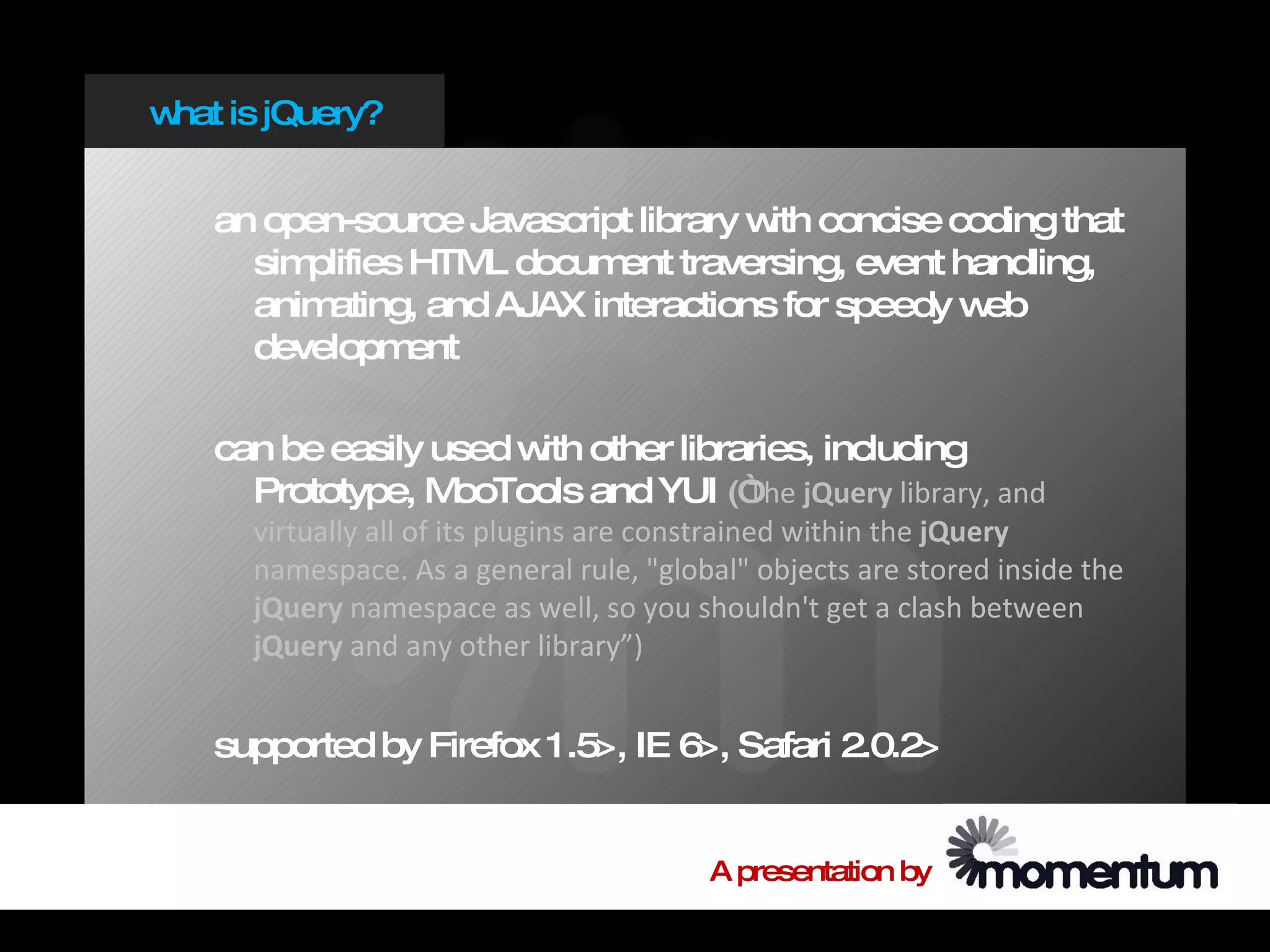 w is jQuery?
 hat


   an open-source Javascript library w concise coding that
                                      ith
     simplifies HTM docum traversing, event handling,
                    L      ent
     animating, and AJAX interactions for speedy web
     developm   ent

   can be easily used w other libraries, including
                       ith
     Prototype, M ooTools and YUI (“ jQuery library, and
                                   The
     virtually all of its plugins are constrained within the jQuery
     namespace. As a general rule, "global" objects are stored inside the
     jQuery namespace as well, so you shouldn't get a clash between
     jQuery and any other library”)


   supported by Firefox 1.5>, IE 6>, Safari 2.0.2>


                                        A presentation by
 