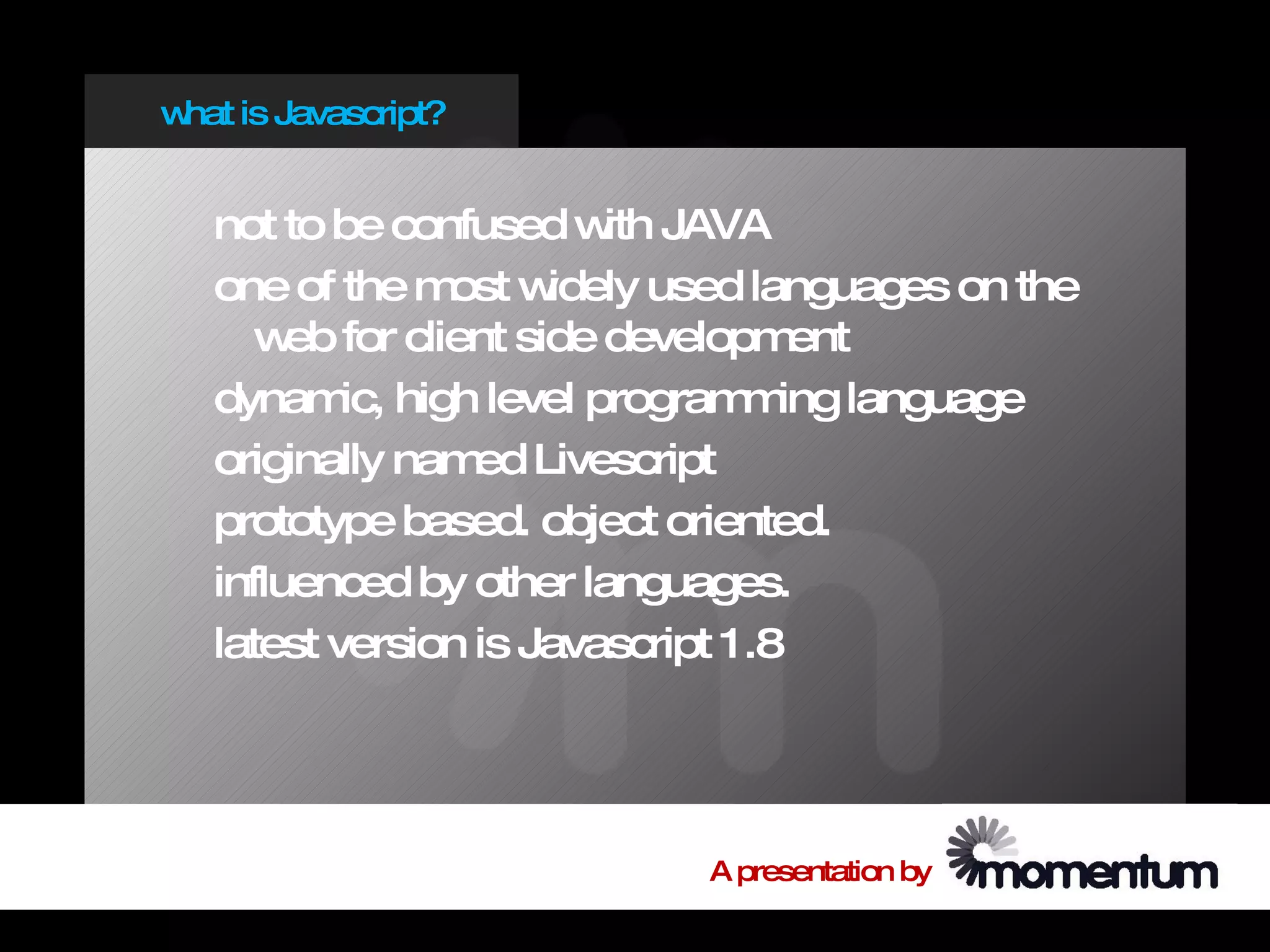 w is Javascript?
 hat


  not to be confused w JAVA
                        ith
  one of the m w
               ost idely used languages on the
     w for client side developm
       eb                          ent
  dynam high level program ing language
          ic,                   m
  originally nam Livescript
                 ed
  prototype based. object oriented.
  influenced by other languages.
  latest version is Javascript 1.8




                           A presentation by
 
