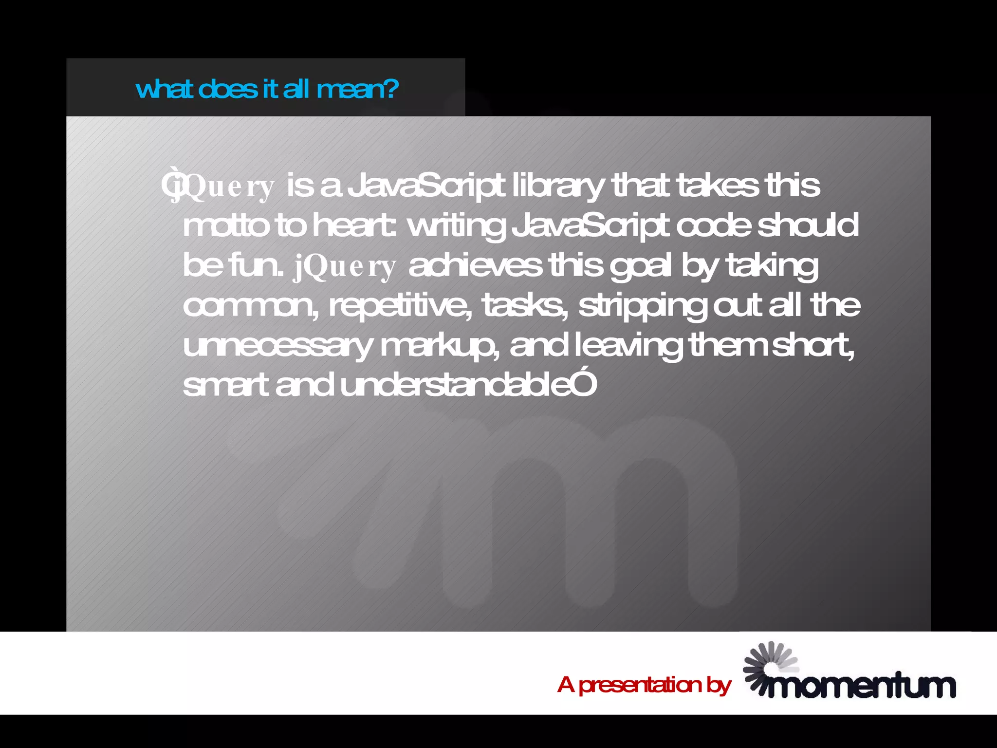 w does it all m
 hat           ean?


 “
 jQue ry is a JavaScript library that takes this
  m otto to heart: writing JavaScript code should
  be fun. jQue ry achieves this goal by taking
  com on, repetitive, tasks, stripping out all the
       m
  unnecessary m    arkup, and leaving them short,
  sm and understandable”
     art




                            A presentation by
 