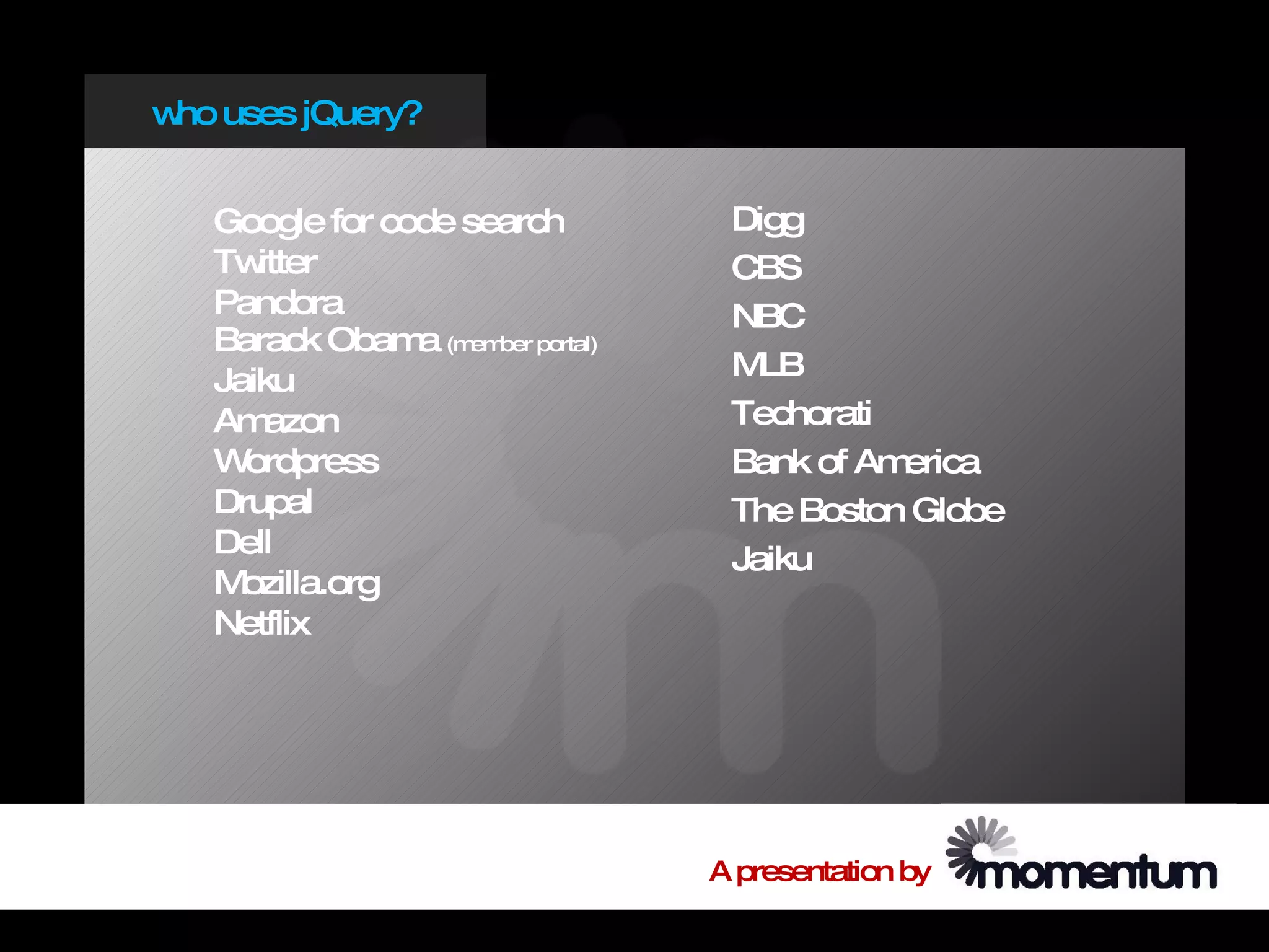 w uses jQuery?
 ho


   Google for code search         Digg
   Tw itter                       CBS
   Pandora                        NBC
   Barack Obam (member portal)
                a
   Jaiku                          M LB
   Am  azon                       Techorati
   W ordpress                     Bank of America
   Drupal                         The Boston Globe
   Dell                           Jaiku
   M ozilla.org
   Netflix




                                 A presentation by
 