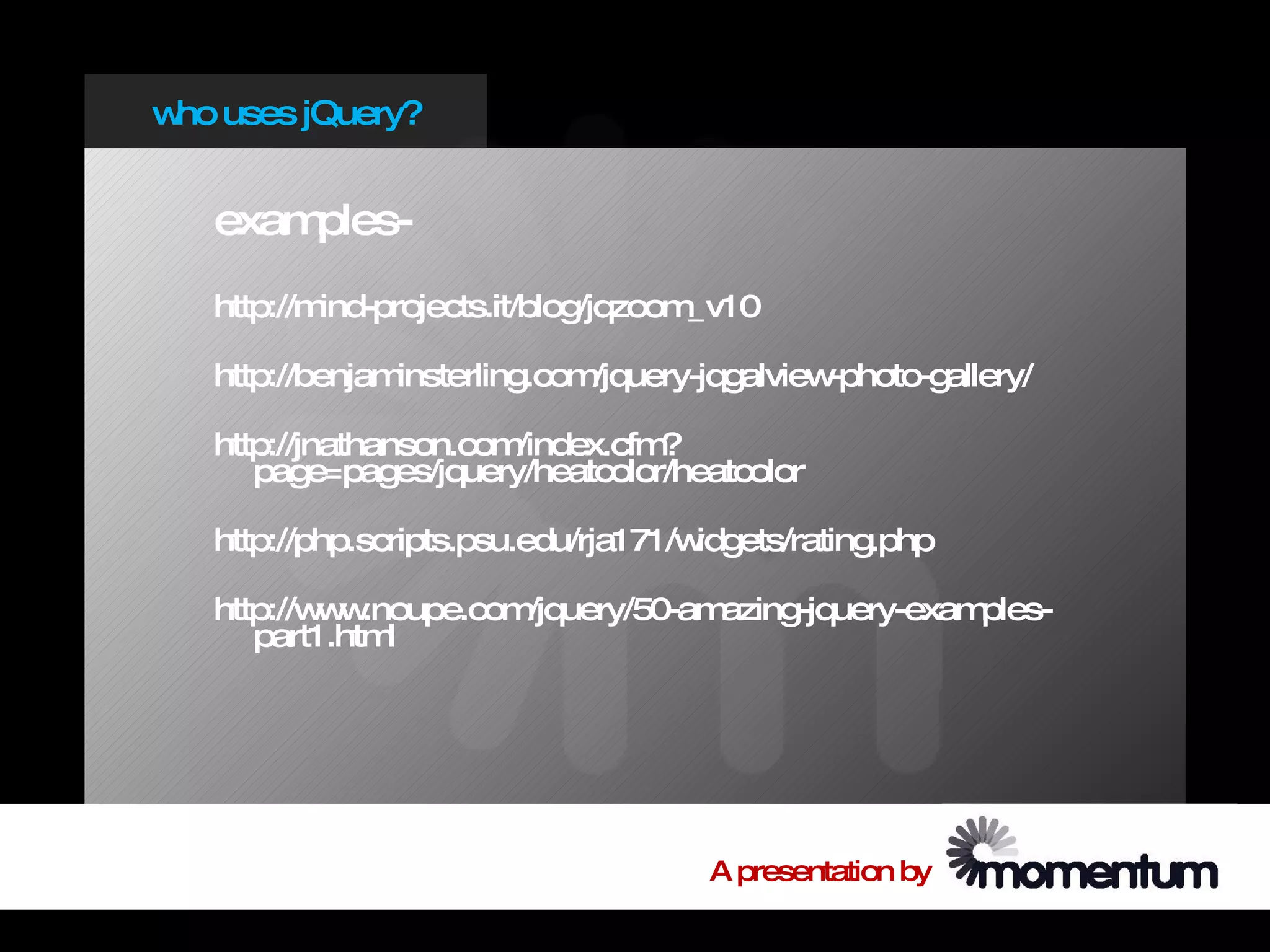 w uses jQuery?
 ho


   examples-
   http://mind-projects.it/blog/jqzoom_v10

   http://benjaminsterling.com/jquery-jqgalview-photo-gallery/

   http://jnathanson.com/index.cfm?
      page=pages/jquery/heatcolor/heatcolor

   http://php.scripts.psu.edu/rja171/widgets/rating.php

   http://w w
           w .noupe.com/jquery/50-amazing-jquery-examples-
      part1.html




                                      A presentation by
 