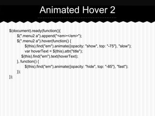 Animated Hover 2

$(document).ready(function(){
    $(".menu2 a").append("<em></em>");
    $(".menu2 a").hover(function() {
          $(this).find("em").animate({opacity: "show", top: "-75"}, "slow");
          var hoverText = $(this).attr("title");
        $(this).find("em").text(hoverText);
    }, function() {
          $(this).find("em").animate({opacity: "hide", top: "-85"}, "fast");
    });
});
 
