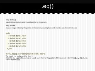 .eq()

.eq( index )
indexAn integer indicating the 0-based position of the element.

.eq( -index )
-indexAn integer indicating the position of the element, counting backwards from the last element in the set.



<ul>
  <li>list     item   1</li>
  <li>list     item   2</li>
  <li>list     item   3</li>
  <li>list     item   4</li>
  <li>list     item   5</li>
 </ul>

$('li').eq(2).css('background-color', 'red');
The result: red background for item 3.
Note that the supplied index is zero-based, and refers to the position of the element within the jQuery object, not
within the DOM tree.
 