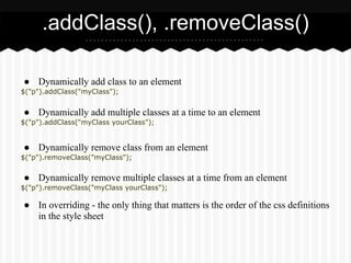 .addClass(), .removeClass()

● Dynamically add class to an element
$("p").addClass("myClass");


● Dynamically add multiple classes at a time to an element
$("p").addClass("myClass yourClass");


● Dynamically remove class from an element
$("p").removeClass("myClass");


● Dynamically remove multiple classes at a time from an element
$("p").removeClass("myClass yourClass");

● In overriding - the only thing that matters is the order of the css definitions
  in the style sheet
 