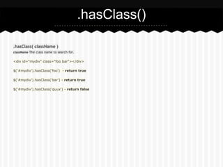 .hasClass()

.hasClass( className )
className The class name to search for.


<div id="mydiv" class="foo bar"></div>

$('#mydiv').hasClass('foo') - return true

$('#mydiv').hasClass('bar') - return true

$('#mydiv').hasClass('quux') - return false
 