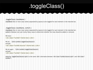 .toggleClass()

.toggleClass( className )
className One or more class names (separated by spaces) to be toggled for each element in the matched set.



.toggleClass( className, switch )
className One or more class names (separated by spaces) to be toggled for each element in the matched set.
switch A Boolean (not just truthy/falsy) value to determine whether the class should be added or removed.

We have:
<div class="tumble">Some text.</div>

We do : $('div.tumble').toggleClass('bounce')
and get:
<div class="tumble bounce">Some text.</div>

We do again : $('div.tumble').toggleClass('bounce')
and get:
<div class="tumble">Some text.</div>

Applying .toggleClass('bounce spin') to the same <div> alternates between <div class="tumble bounce spin"> and <div class="
tumble">.
 