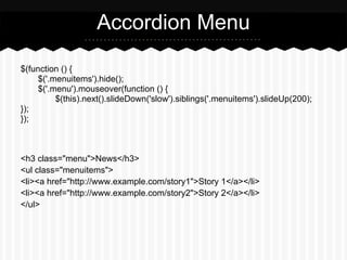 Accordion Menu

$(function () {
     $('.menuitems').hide();
     $('.menu').mouseover(function () {
          $(this).next().slideDown('slow').siblings('.menuitems').slideUp(200);
});
});



<h3 class="menu">News</h3>
<ul class="menuitems">
<li><a href="http://www.example.com/story1">Story 1</a></li>
<li><a href="http://www.example.com/story2">Story 2</a></li>
</ul>
 