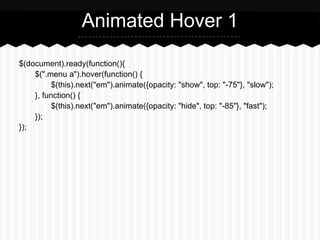 Animated Hover 1

$(document).ready(function(){
    $(".menu a").hover(function() {
          $(this).next("em").animate({opacity: "show", top: "-75"}, "slow");
    }, function() {
          $(this).next("em").animate({opacity: "hide", top: "-85"}, "fast");
    });
});
 