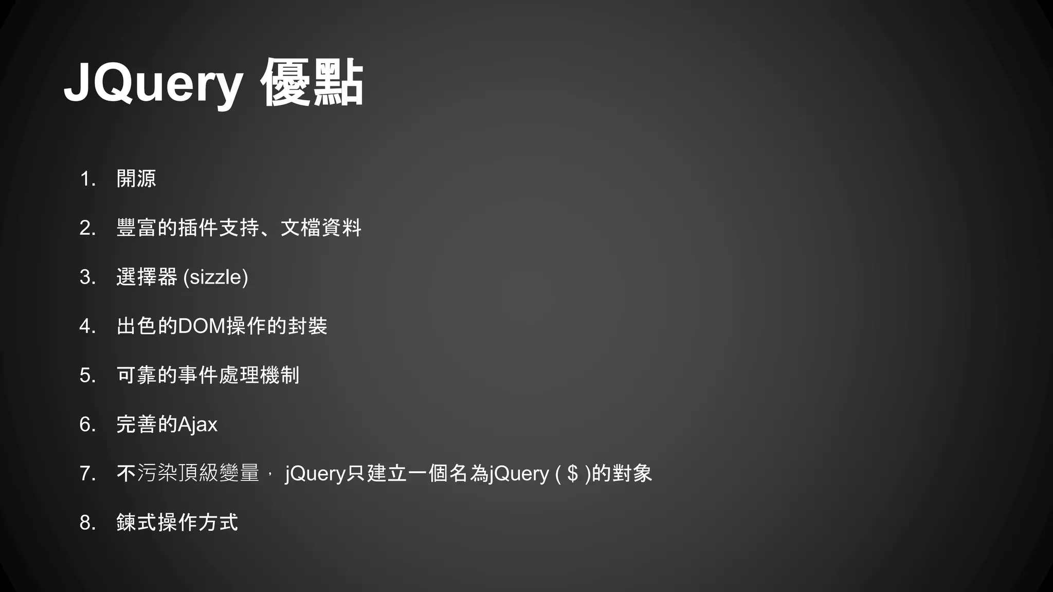 JQuery 優點
1. 開源
2. 豐富的插件支持、文檔資料
3. 選擇器 (sizzle)
4. 出色的DOM操作的封裝
5. 可靠的事件處理機制
6. 完善的Ajax
7. 不污染頂級變量， jQuery只建立一個名為jQuery ( $ )的對象
8. 鍊式操作方式
 