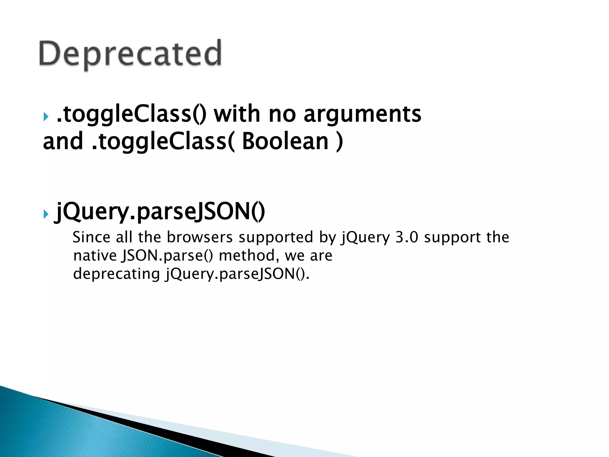  .toggleClass() with no arguments
and .toggleClass( Boolean )
 jQuery.parseJSON()
Since all the browsers supported by jQuery 3.0 support the
native JSON.parse() method, we are
deprecating jQuery.parseJSON().
 