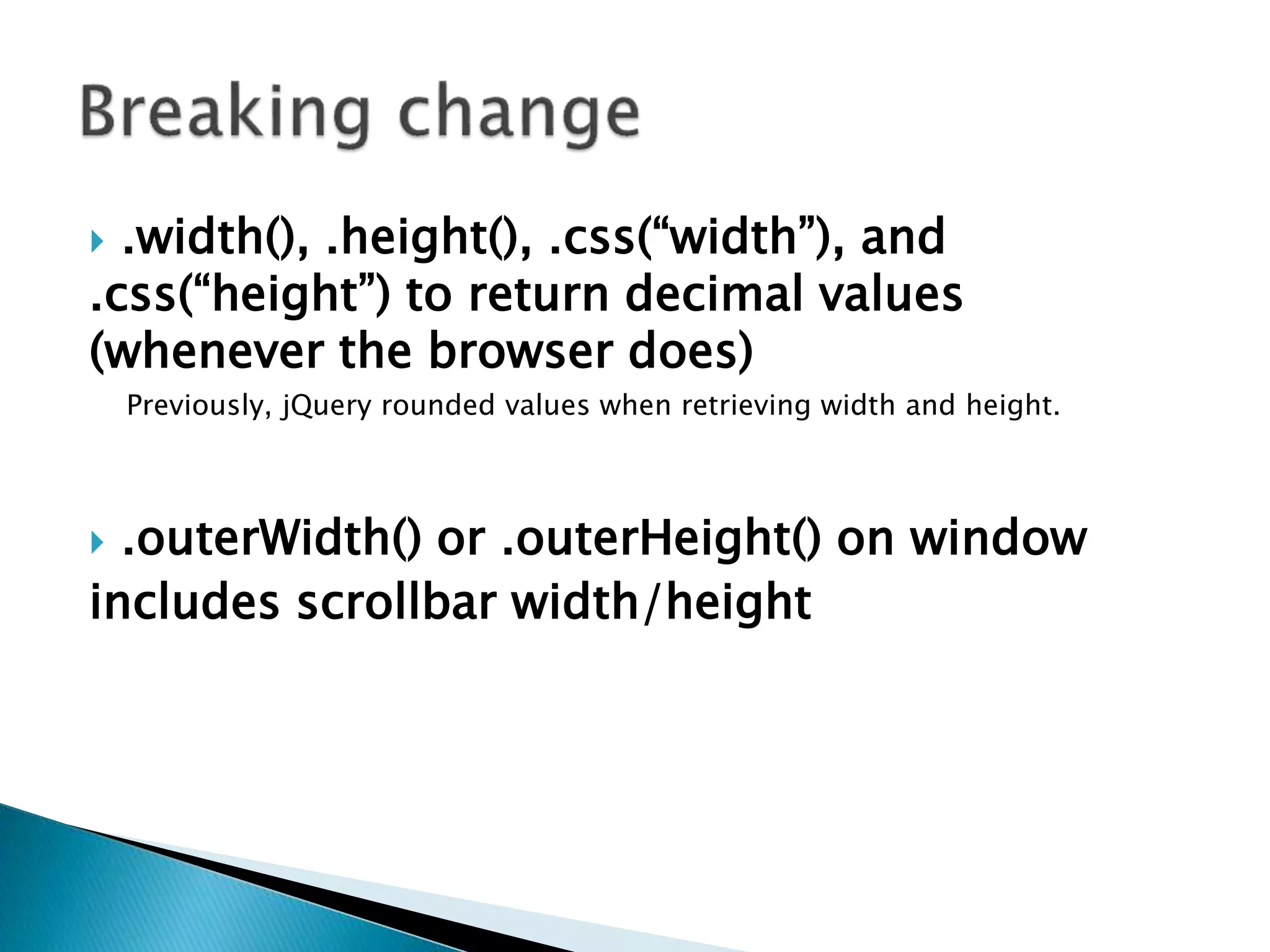  .width(), .height(), .css(“width”), and
.css(“height”) to return decimal values
(whenever the browser does)
Previously, jQuery rounded values when retrieving width and height.
 .outerWidth() or .outerHeight() on window
includes scrollbar width/height
 